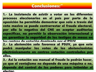 Conclusiones:”
1.- La insistencia de asistir a votar en los diferentes
procesos eleccionarios en el país por parte de la
oposición ha permitido demostrar que solo a través del
voto masivo se puede contrarrestar el fraude electoral,
por ello la negativa del CNE en aceptar auditorias
especificas, no permitir la observación internacional y
no garantizar la seguridad de los testigos de mesas en
los centros de votación dominado por el PSUV.
2.- La abstención solo favorece al PSUV, ya que este
podrá manipular los votos de los abstencionistas
electrónicamente en centros votación controlados por
ellos.
3.- Así la votación sea manual el fraude lo podrán hacer,
ya que el ventajismo no depende de una máquina o no,
depende del control de los poderes para intimidar al
 