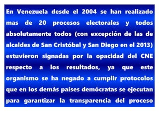 En Venezuela desde el 2004 se han realizado
mas de 20 procesos electorales y todos
absolutamente todos (con excepción de las de
alcaldes de San Cristóbal y San Diego en el 2013)
estuvieron signadas por la opacidad del CNE
respecto a los resultados, ya que este
organismo se ha negado a cumplir protocolos
que en los demás países demócratas se ejecutan
para garantizar la transparencia del proceso
electoral.
 