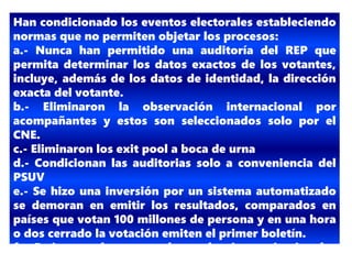 Han condicionado los eventos electorales estableciendo
normas que no permiten objetar los procesos:
a.- Nunca han permitido una auditoría del REP que
permita determinar los datos exactos de los votantes,
incluye, además de los datos de identidad, la dirección
exacta del votante.
b.- Eliminaron la observación internacional por
acompañantes y estos son seleccionados solo por el
CNE.
c.- Eliminaron los exit pool a boca de urna
d.- Condicionan las auditorias solo a conveniencia del
PSUV
e.- Se hizo una inversión por un sistema automatizado
se demoran en emitir los resultados, comparados en
países que votan 100 millones de persona y en una hora
o dos cerrado la votación emiten el primer boletín.
f.- Emiten reglamentos electorales inconstitucionales
 