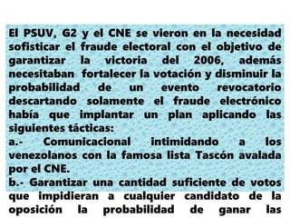 El PSUV, G2 y el CNE se vieron en la necesidad
sofisticar el fraude electoral con el objetivo de
garantizar la victoria del 2006, además
necesitaban fortalecer la votación y disminuir la
probabilidad de un evento revocatorio
descartando solamente el fraude electrónico
había que implantar un plan aplicando las
siguientes tácticas:
a.- Comunicacional intimidando a los
venezolanos con la famosa lista Tascón avalada
por el CNE.
b.- Garantizar una cantidad suficiente de votos
que impidieran a cualquier candidato de la
oposición la probabilidad de ganar las
 