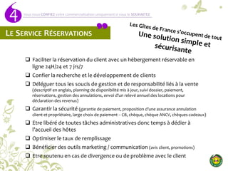 4 Vous nous CONFIEZ votre commercialisation uniquement si vous le SOUHAITEZ
LE SERVICE RÉSERVATIONS
 Faciliter la réservation du client avec un hébergement réservable en
ligne 24H/24 et 7 jrs/7
 Confier la recherche et le développement de clients
 Déléguer tous les soucis de gestion et de responsabilité liés à la vente
(descriptif en anglais, planning de disponibilité mis à jour, suivi dossier, paiement,
réservations, gestion des annulations, envoi d’un relevé annuel des locations pour
déclaration des revenus)
 Garantir la sécurité (garantie de paiement, proposition d’une assurance annulation
client et propriétaire, large choix de paiement – CB, chèque, chèque ANCV, chèques-cadeaux)
 Etre libéré de toutes tâches administratives donc temps à dédier à
l’accueil des hôtes
 Optimiser le taux de remplissage
 Bénéficier des outils marketing / communication (avis client, promotions)
 Etre soutenu en cas de divergence ou de problème avec le client
 