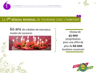 1
LE 1ER RÉSEAU MONDIAL DE TOURISME CHEZ L’HABITANT
60 ans de création de nouveaux
modes de vacances Un réseau de
45 000
propriétaires
pour une offre de
plus de 60 000
locations vacances!
La 3é MARQUE française de séjours-vacances devient VOTRE ENSEIGNE !
 