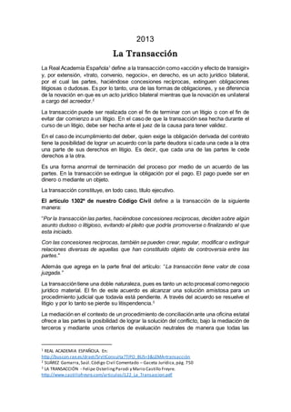 2013
La Transacción
La Real Academia Española1
define a la transacción como«acción y efecto de transigir»
y, por extensión, «trato, convenio, negocio», en derecho, es un acto jurídico bilateral,
por el cual las partes, haciéndose concesiones recíprocas, extinguen obligaciones
litigiosas o dudosas. Es por lo tanto, una de las formas de obligaciones, y se diferencia
de la novación en que es un acto jurídico bilateral mientras que la novación es unilateral
a cargo del acreedor.2
La transacción puede ser realizada con el fin de terminar con un litigio o con el fin de
evitar dar comienzo a un litigio. En el caso de que la transacción sea hecha durante el
curso de un litigio, debe ser hecha ante el juez de la causa para tener validez.
En el caso de incumplimiento del deber, quien exige la obligación derivada del contrato
tiene la posibilidad de lograr un acuerdo con la parte deudora si cada una cede a la otra
una parte de sus derechos en litigio. Es decir, que cada una de las partes le cede
derechos a la otra.
Es una forma anormal de terminación del proceso por medio de un acuerdo de las
partes. En la transacción se extingue la obligación por el pago. El pago puede ser en
dinero o mediante un objeto.
La transacción constituye, en todo caso, título ejecutivo.
El artículo 1302º de nuestro Código Civil define a la transacción de la siguiente
manera:
“Por la transacción las partes, haciéndose concesiones reciprocas, deciden sobre algún
asunto dudoso o litigioso, evitando el pleito que podría promoverse o finalizando el que
esta iniciado.
Con las concesiones reciprocas, también se pueden crear, regular, modificar o extinguir
relaciones diversas de aquellas que han constituido objeto de controversia entre las
partes."
Además que agrega en la parte final del artículo: “La transacción tiene valor de cosa
juzgada.”
La transaccióntiene una doble naturaleza, pues es tanto un acto procesal comonegocio
jurídico material. El fin de este acuerdo es alcanzar una solución amistosa para un
procedimiento judicial que todavía está pendiente. A través del acuerdo se resuelve el
litigio y por lo tanto se pierde su litispendencia.3
La mediación en el contexto de un procedimiento de conciliación ante una oficina estatal
ofrece a las partes la posibilidad de lograr la solución del conflicto, bajo la mediación de
terceros y mediante unos criterios de evaluación neutrales de manera que todas las
1 REAL ACADEMIA ESPAÑOLA. En:
http://buscon.rae.es/draeI/SrvltConsulta?TIPO_BUS=3&LEMA=transacción
2 SUÁREZ Gamarra,Saúl.Código Civil Comentado – Gaceta Jurídica,pág. 750
3 LA TRANSACCIÓN - Felipe OsterlingParodi y Mario Castillo Freyre.
http://www.castillofreyre.com/articulos/122_La_Transaccion.pdf
 