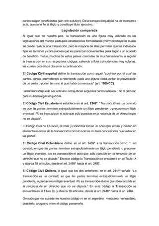 partes salgan beneficiadas (win-win-solution). Dela transacciónjudicial ha de levantarse
acta, que pone fin al litigio y constituye título ejecutivo.
Legislación comparada
Al igual que en nuestro país, la transacción es una figura muy utilizada en las
legislaciones del mundo, cada país establecelas formalidades y términos bajo los cuales
se puede realizar una transacción, pero la mayoría de ellas permiten que los individuos
fijen los términos y concesiones que les parezcanconvenientes para llegar a un acuerdo
de beneficio mutuo, muchos de estos países coinciden de muchas maneras al regular
la transacción en sus respectivos códigos, saliendo a flote coincidencias muy notorias,
las cuales podremos observar a continuación:
El Código Civil español define la transacción como aquel “contrato por el cual las
partes, dando, prometiendo o reteniendo cada una alguna cosa, evitan la provocación
de un pleito o ponen término al que había comenzado” (art. 1809 CC).
La transacción puede serjudicial o extrajudicial según las partes la lleven o no al proceso
para su homologación judicial.
El Código Civil Ecuatoriano establece en el art. 2348º: “Transacción es un contrato
en que las partes terminan extrajudicialmente un litigio pendiente, o precaven un litigio
eventual. No es transacción el acto que sólo consiste en la renuncia de un derecho que
no se disputa".
El Código Civil de Ecuador, el Chile y Colombia toman un concepto similar y omiten un
elemento esencial de la transacción como lo son las mutuas concesiones que se hacen
las partes.
El Código Civil Colombiano define en el art. 2469º a la transacción como: “…un
contrato en que las partes terminan extrajudicialmente un litigio pendiente o precaven
un litigio eventual. No es transacción el acto que sólo consiste en la renuncia de un
derecho que no se disputa.” En este código la Transacción se encuentra en el Título IX
y abarca 18 artículos, desde el art. 2469º hasta el art. 2487.
El Código Civil Chileno, al igual que los dos anteriores, en el art. 2446º señala: “La
transacción es un contrato en que las partes terminan extrajudicialmente un litigio
pendiente, o precaven un litigio eventual. No es transacción el acto que sólo consiste en
la renuncia de un derecho que no se disputa.” En este código la Transacción se
encuentra en el Título XL y abarca 19 artículos, desde el art. 2446º hasta el art. 2464.
Omisión que no sucede en nuestro código ni en el argentino, mexicano, venezolano,
brasileño, uruguayo ni en el código panameño.
 