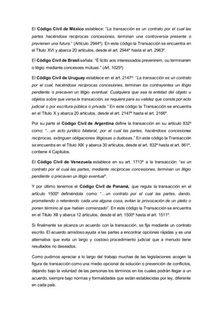 El Código Civil de México establece: “La transacción es un contrato por el cual las
partes haciéndose recíprocas concesiones, terminan una controversia presente o
previenen una futura.” (Artículo 2944º). En este código la Transacción se encuentra en
el Título XVI y abarca 20 artículos, desde el art. 2944º hasta el art. 2963º.
El Código Civil de Brasil señala: “É lícito aos interessados prevenirem, ou terminarem
o litigio mediante concesoes mútuas.” (Art. 1025º)
El Código Civil de Uruguay establece en el art. 2147º: “La transacción es un contrato
por el cual, haciéndose recíprocas concesiones, terminan los contrayentes un litigio
pendiente o precaven un litigio eventual. Cualquiera que sea la entidad del objeto u
objetos sobre que verse la transacción, se requiere para su validez que conste por acto
judicial o por escritura pública o privada.” En este código la Transacción se encuentra
en el Título X y abarca 20 artículos, desde el art. 2147º hasta el art. 2166º.
Por su parte el Código Civil de Argentina define la transacción en su artículo 832º
como: “…un acto jurídico bilateral, por el cual las partes, haciéndose concesiones
recíprocas, extinguen obligaciones litigiosas o dudosas.” En este código la Transacción
se encuentra en el Título XIX y abarca 30 artículos, desde el art. 832º hasta el art. 861º,
contiene 4 Capítulos.
El Código Civil de Venezuela establece en su art. 1713º a la transacción: “es un
contrato por el cual las partes, mediante recíprocas concesiones, terminan un litigio
pendiente o precaven un litigio eventual".
Y por último tenemos el Código Civil de Panamá, que regula la transacción en el
artículo 1500º definiéndola como: “…un contrato por el cual las partes, dando,
prometiendo o reteniendo cada una alguna cosa, evitan la provocación de un pleito o
ponen término al que habían comenzado”. En este código la Transacción se encuentra
en el Título XII y abarca 12 artículos, desde el art. 1500º hasta el art. 1511º.
Si finalmente se alcanza un acuerdo con la transacción, se fija mediante un contrato
escrito. El acuerdo amistoso ayuda a las partes a encontrar opciones rápidas y es una
alternativa que evita un largo y costoso procedimiento judicial que a menudo tiene
resultados no deseados.
Como pudimos apreciar a lo largo del trabajo muchas de las legislaciones acogen la
figura de transacción como una medio opcional de solución o prevención de conflictos,
dejando bajo la voluntad de las personas los términos en los cuales podrán llegar a un
acuerdo, siempre bajo normas y formalidades que están establecidas por ley, diferente
en cada país.
 