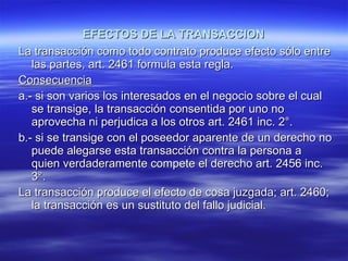 EFECTOS DE LA TRANSACCION La transacción como todo contrato produce efecto sólo entre las partes, art. 2461 formula esta regla. Consecuencia a.- si son varios los interesados en el negocio sobre el cual se transige, la transacción consentida por uno no aprovecha ni perjudica a los otros art. 2461 inc. 2°. b.- si se transige con el poseedor aparente de un derecho no puede alegarse esta transacción contra la persona a quien verdaderamente compete el derecho art. 2456 inc. 3°. La transacción produce el efecto de cosa juzgada; art. 2460; la transacción es un sustituto del fallo judicial. 