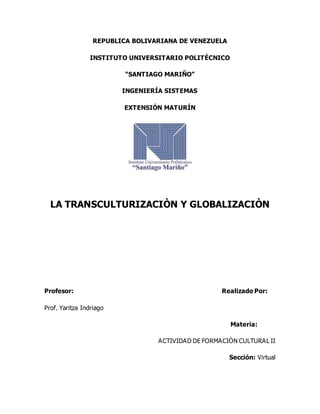 REPUBLICA BOLIVARIANA DE VENEZUELA
INSTITUTO UNIVERSITARIO POLITÉCNICO
“SANTIAGO MARIÑO”
INGENIERÍA SISTEMAS
EXTENSIÓN MATURÍN
LA TRANSCULTURIZACIÒN Y GLOBALIZACIÒN
Profesor: Realizado Por:
Prof. Yaritza Indriago
Materia:
ACTIVIDAD DE FORMACIÒN CULTURAL II
Sección: Virtual
 