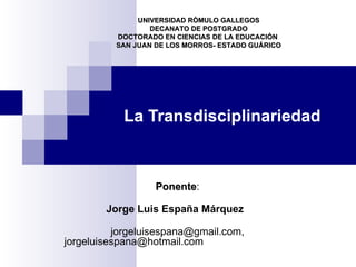 UNIVERSIDAD RÒMULO GALLEGOS
                  DECANATO DE POSTGRADO
          DOCTORADO EN CIENCIAS DE LA EDUCACIÓN
          SAN JUAN DE LOS MORROS- ESTADO GUÁRICO




           La Transdisciplinariedad



                   Ponente:
                   Ponente

        Jorge Luis España Márquez

          jorgeluisespana@gmail.com,
jorgeluisespana@hotmail.com
 