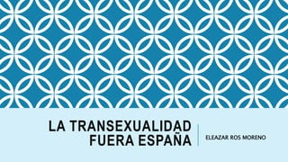 LA TRANSEXUALIDAD
FUERA ESPAÑA ELEAZAR ROS MORENO
 