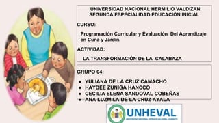 UNIVERSIDAD NACIONAL HERMILIO VALDIZAN
SEGUNDA ESPECIALIDAD EDUCACIÓN INICIAL
CURSO:
Programación Curricular y Evaluación Del Aprendizaje
en Cuna y Jardín.
ACTIVIDAD:
LA TRANSFORMACIÓN DE LA CALABAZA
GRUPO 04:
● YULIANA DE LA CRUZ CAMACHO
● HAYDEE ZUNIGA HANCCO
● CECILIA ELENA SANDOVAL COBEÑAS
● ANA LUZMILA DE LA CRUZ AYALA
 