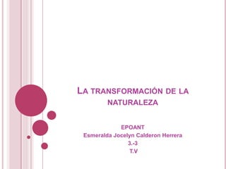 LA TRANSFORMACIÓN DE LA
NATURALEZA
EPOANT
Esmeralda Jocelyn Calderon Herrera
3.-3
T.V
 