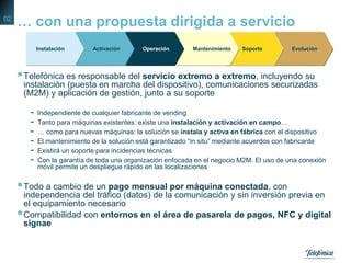 … con una propuesta dirigida a servicio
Telefónica es responsable del servicio extremo a extremo, incluyendo su
instalación (puesta en marcha del dispositivo), comunicaciones securizadas
(M2M) y aplicación de gestión, junto a su soporte
- Independiente de cualquier fabricante de vending
- Tanto para máquinas existentes: existe una instalación y activación en campo…
- … como para nuevas máquinas: la solución se instala y activa en fábrica con el dispositivo
- El mantenimiento de la solución está garantizado “in situ” mediante acuerdos con fabricante
- Existirá un soporte para incidencias técnicas
- Con la garantía de toda una organización enfocada en el negocio M2M. El uso de una conexión
móvil permite un despliegue rápido en las localizaciones
Todo a cambio de un pago mensual por máquina conectada, con
independencia del tráfico (datos) de la comunicación y sin inversión previa en
el equipamiento necesario
Compatibilidad con entornos en el área de pasarela de pagos, NFC y digital
signae
EvoluciónSoporteMantenimientoOperaciónActivaciónInstalación
02
 