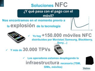 Nos encontramos en el momento previo a
la explosión de la tecnología
 Ya hay +150.000 móviles NFC
distribuidos por Movistar( Samsung, Blackberry,
Sony…)
 Y más de 30.000 TPVs
 Los operadores estamos desplegando la
infraestructura necesaria (TSM,
SIMs, móviles)
Soluciones NFC
¿Y qué pasa con el pago con el
móvil?
04
 