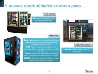 Y nuevas oportunidades se abren paso…
4
Buy: elige tu producto y cómpralo; pero al mismo
tiempo accede a información relevante sobre él,
como aspectos nutricionales,...
Gift: si quieres sorprender a alguien con un
pequeño detalle... personaliza una tarjeta y envíala
por email.
Game: juega con las distintas aplicaciones de
Pepsi... mientras disfrutas de tu producto favorito.
Watch: disfruta de multitud de vídeos, e incluso
accede al "user generated content"...
EPI o control de productos
en entornos cerrados
Nuevos productos en nuevas
posiciones
Más Social
Más Control
Más Personalizado
 