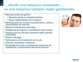 … donde una máquina conectada…..
es una máquina siempre mejor gestionada.
Menores costes de gestión
- Menores gastos en desplazamientos
- Mayor disponibilidad de la máquina
Monitorización de correcto funcionamiento, ventas y
disponibilidad de producto
Alarmas instantáneas ante fallos
Inteligencia de negocio y estadísticas sobre ventas
Asegura que los artículos populares están siempre
disponibles
Gestión del pago
Optimización en la reposición de la ruta
Solución compatible multimarca
Posibilidad de crecer, incorporando soluciones de
localización y enrutamiento del servicio técnico
02
 