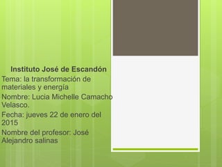 Instituto José de Escandón
Tema: la transformación de
materiales y energía
Nombre: Lucia Michelle Camacho
Velasco.
Fecha: jueves 22 de enero del
2015
Nombre del profesor: José
Alejandro salinas
 