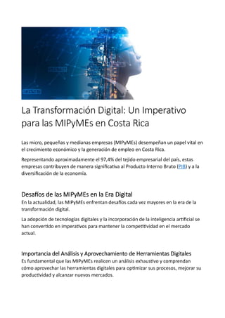 La Transformación Digital: Un Imperativo
para las MIPyMEs en Costa Rica
Las micro, pequeñas y medianas empresas (MIPyMEs) desempeñan un papel vital en
el crecimiento económico y la generación de empleo en Costa Rica.
Representando aproximadamente el 97,4% del tejido empresarial del país, estas
empresas contribuyen de manera significativa al Producto Interno Bruto (PIB) y a la
diversificación de la economía.
Desafíos de las MIPyMEs en la Era Digital
En la actualidad, las MIPyMEs enfrentan desafíos cada vez mayores en la era de la
transformación digital.
La adopción de tecnologías digitales y la incorporación de la inteligencia artificial se
han convertido en imperativos para mantener la competitividad en el mercado
actual.
Importancia del Análisis y Aprovechamiento de Herramientas Digitales
Es fundamental que las MIPyMEs realicen un análisis exhaustivo y comprendan
cómo aprovechar las herramientas digitales para optimizar sus procesos, mejorar su
productividad y alcanzar nuevos mercados.
 