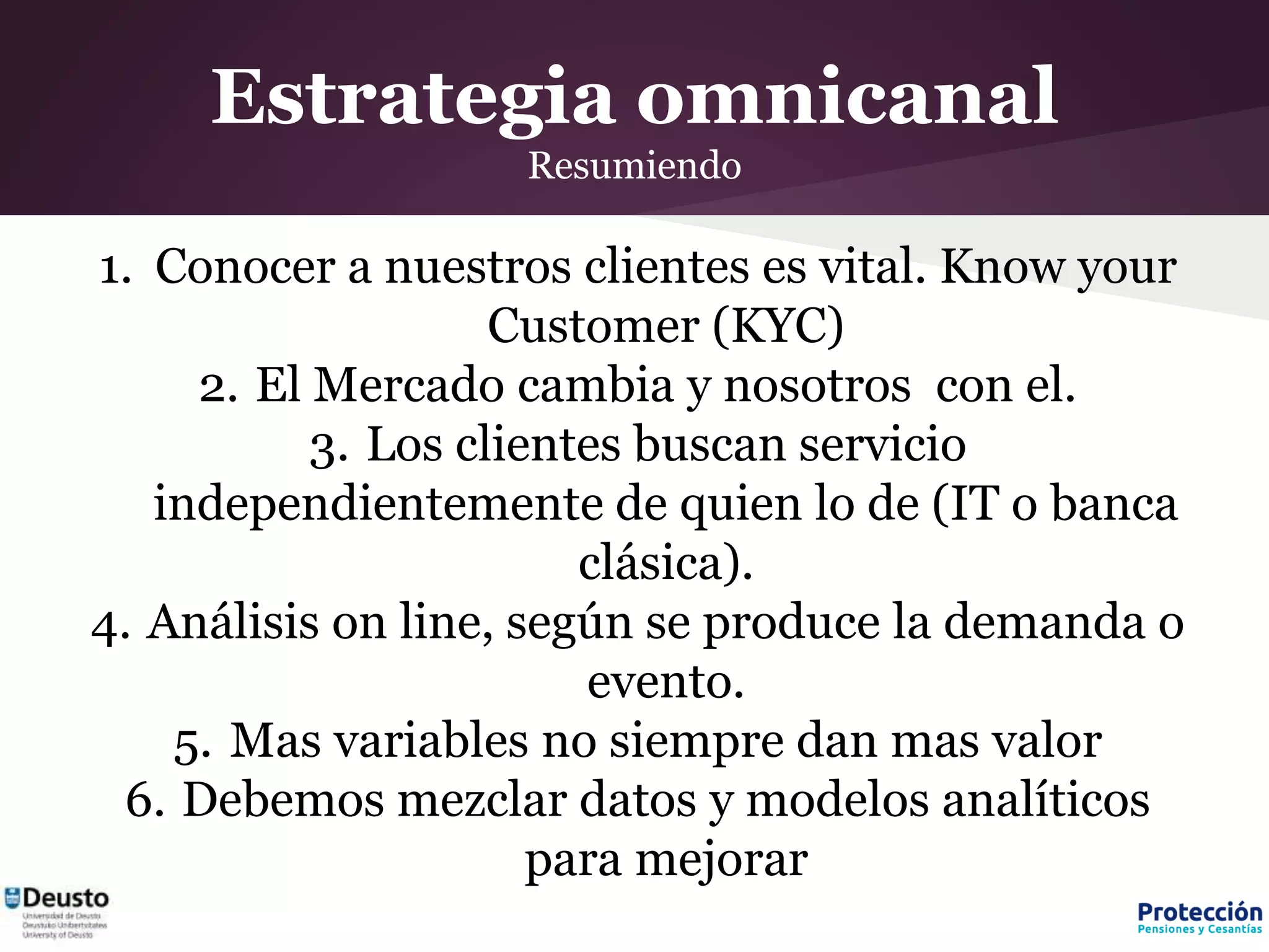 Estrategia omnicanal
Resumiendo
1. Conocer a nuestros clientes es vital. Know your
Customer (KYC)
2. El Mercado cambia y nosotros con el.
3. Los clientes buscan servicio
independientemente de quien lo de (IT o banca
clásica).
4. Análisis on line, según se produce la demanda o
evento.
5. Mas variables no siempre dan mas valor
6. Debemos mezclar datos y modelos analíticos
para mejorar
 