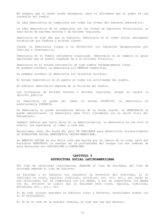 NO negamos que el poder pueda Delegarse, pero si afirmamos que el poder es una
concesión del Pueblo.

La idea Democrática es compatible con todas las formas del Gobierno Democrático.

La Idea Democrática NO es compatible con las formas de Gobiernos Totalitarios, ya
sean éstos de extrema Derecha o de extrema Izquierda.

Democracia es algo más que un Gobierno, Democracia es el orden social sabiamente
establecido por hombres y mujeres libres.

Cuando la Democracia llegue         a   la   Perfección    los    Gobiernos   desaparecerán      por
inútiles e innecesarios.

Democracia es el Pueblo sabiamente organizado. Democracia no es tampoco el apoyo
equivocado que el pueblo engañado da a un Dictador Vitalicio.

Democracia es el estado concientivo de todo hombre verdaderamente libre.
No podemos concebir la Democracia sin ANHELOS humanistas.

No podemos concebir la democracia sin Garantías Sociales.

El Estado Democrático es el agente en todas las actividades del pueblo.

EL Gobierno democrático depende de la Voluntad del Pueblo.

Las Dictaduras de   Extrema    Derecha       o   Extrema   Izquierda,    ahogan    en   sangre    la
opinión, pública.

La Democracia no puede        ser       jamás    un   estado     ESTÁTICO,    la   Democracia     es
esencialmente DINÁMICA.

La Democracia no puede encuadrarse dentro de un molde rígido. La DEMOCRACIA no
puede embotellarse. La Democracia debe fluir libremente con el dulce fluir del
Pensamiento.

Debemos señalar que hasta ahora en la América-Latina, la democracia es tan solo un
anhelo, una esperanza, un ideal y nada más.

Necesitamos tener FE, mucha FE, pero FE CONCIENTE para desarrollar dialécticamente
LA ESTRUCTURA SOCIAL DEMOCRÁTICA LATINO-AMERICANA.

La AMÉRICA LATINA es una bella niña que marcha por el camino de la vida, pero dos
horribles MONSTRUOS la asechan en la profundidad del bosque los dos nombres de
esos Monstruos son CAPITALISMO y COMUNISMO.


                                 CAPITULO 3
                     ESTRUCTURA SOCIAL LATINOAMERICANA
Del tipo de relaciones individuales, depende el tipo de Sociedad, del tipo de
Sociedad depende el tipo de Gobierno.

La Sociedad y el Gobierno son realmente la Extensión del Individuo, si el
Individuo es cruel, egoísta, codicioso, envidioso, etc. etc. etc., así serán en
sus relaciones, así se comportará con los demás, y así se comportarán los demás
con él, entonces es Lógico que la Sociedad será cruel, egoísta, codiciosa,
envidiosa, etc., etc., etc.

Si de todo corazón queremos un Gobierno justo y Perfecto, necesitamos acabar con
el YO PSICOLÓGICO.

El YO es un nudo en la energía cósmica, un nudo que hay que desatar.



                                                 10
 