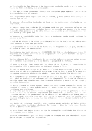 La Parcelación de las tierras y la cooperación agrícola puede traer a todos los
países de América Latina, rica producción.

Si los agricultores organizan Cooperativas agrícolas para trabajar, estas darán
gran rendimiento en el trabajo.

Toda Cooperativa debe organizarse con su comité, y todo comité debe trabajar de
acuerdo con la ley.

El sistema «Cooperativa Agrícola» se basa en la cooperación voluntaria de los
campesinos.

Si Veinte campesinos trabajan 20 parcelas cada uno por separado, mejor es que
todos los veinte campesinos trabajen juntos una parcela por semana y a la semana
siguiente otra parcela y a la otra semana otra parcela y así sucesivamente, uno
para todos y todos paro uno.

La cosecha y repartición debe ser justa y perfecta, nadie podrá inclinar la
balanza a su favor.

El Comité en presencia de todos los trabajadores hará la distribución, nadie podrá
tener derecho a tener mas que nadie.

La Cooperación es el sentido de la Nueva Era, la Cooperación trae paz, abundancia
y alegría a todos los trabajadores.

Consideramos que este sistema de COOPERACIÓN AGRÍCOLA es absolutamente libre. El
Compañero que quiera separarse de la cooperativa, bien puede hacerlo, su parcela
es intocable, es sagrada.

Nuestro sistema difiere totalmente de las granjas colectivas porque estas ultimas
no se dividen en parcelas y toda la tierra es propiedad del Estado.

En nuestro sistema cada trabajador es dueño de su parcela, la cooperación es
absolutamente libre y espontánea, no obligada, alegre y feliz.

No cabe la menor duda de que el YO sabotea el orden revolucionario y por ello, es
seguro que no faltarán compañeros que quieren toda la ventaja para si y nada para
los demás, compañeros egoístas que dirán: Primero YO, Segundo YO, Tercero YO.

Habrá compañeros que desearán que todos le trabajen a él, que todos le hagan buena
obra, pero no querrán ellos trabajar para sus compañeros, esa clase de compañeros
egoístas deben ser considerados como enfermos inútiles y separarlos del grupo y
aislarlos totalmente.

En México tenemos el Banco Ejidal, todos los trabajadores campesinos venden sus
cosechas al banco Ejidal, aparentemente el BANCO EJIDAL es muy bueno, pero sus
resultados son negativos.
El campesino que va a sembrar trigo o frijoles, puede pedir un préstamo al Banco
Ejidal y este se lo concede comprándole por anticipado la cosecha, más si esta
fracasara debido a las calamidades de la naturaleza, el campesino no puede pagar y
el banco puede prestarle algo mas para volver a sembrar, pero su cosecha será
entonces integra para el banco, mas los intereses, y sin embargo quedará todavía
debiendo.

Los dueños de Parcelas, (EJIDOS), prácticamente están vendidos al Banco Ejidal,
muchos campesinos pretieren abandonar la tierra e irse de viaje para Estados
Unidos a trabajar como braceros.

Lo único bueno del Banco Ejidal, es que ha conseguido estabilizar los precios de
los víveres, eso es todo.

Nosotros consideramos que los acaparadores de víveres son los verdaderos pulpos
que se chupan la sangre de los pueblos.



                                       100
 