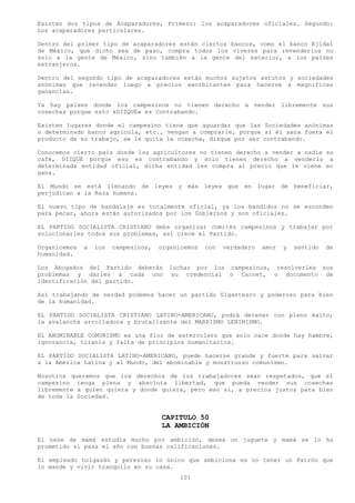 Existen dos tipos de Acaparadores, Primero: los acaparadores oficiales. Segundo:
Los acaparadores particulares.

Dentro del primer tipo de acaparadores están ciertos bancos, como el banco Ejidal
de México, que dicho sea de paso, compra todos los víveres para revenderlos no
solo a la gente de México, sino también a la gente del exterior, a los países
extranjeros.

Dentro del segundo tipo de acaparadores están muchos sujetos astutos y sociedades
anónimas que revenden luego a precios exorbitantes para hacerse a magnificas
ganancias.

Ya hay países donde los campesinos no tienen derecho a vender libremente sus
cosechas porque esto «DIZQUE» es Contrabando.

Existen lugares donde el campesino tiene que aguardar que las Sociedades anónimas
o determinado banco agrícola, etc., vengan a comprarle, porque si él saca fuera el
producto de su trabajo, se le quita la cosecha, dizque por ser contrabando.

Conocemos cierto país donde los agricultores no tienen derecho a vender a nadie su
café, DIZQUE porque eso es contrabando y solo tienen derecho a venderlo a
determinada entidad oficial, dicha entidad les compra al precio que le viene en
gana.

El Mundo se está llenando de leyes y más leyes que en lugar de beneficiar,
perjudican a la Raza Humana.

El nuevo tipo de bandalaje es totalmente oficial, ya los bandidos no se esconden
para pecar, ahora están autorizados por los Gobiernos y son oficiales.

EL PARTIDO SOCIALISTA CRISTIANO debe organizar comités campesinos y trabajar por
solucionarles todos sus problemas, así crece el Partido.

Organicemos   a   los   campesinos,   organicemos   con   verdadero   amor   y   sentido   de
humanidad.

Los Abogados del Partido deberán        luchar por los campesinos, resolverles sus
problemas y darles a cada uno            su credencial o Carnet, o documento de
identificación del partido.

Así trabajando de verdad podemos hacer un partido Gigantesco y poderoso para bien
de la humanidad.

EL PARTIDO SOCIALISTA CRISTIANO LATINO-AMERICANO, podrá detener con pleno éxito,
la avalancha arrolladora y brutalizante del MARXISMO LENINISMO.

EL ABOMINABLE COMUNISMO es una flor de estercolero que solo nace donde hay hambre,
ignorancia, tiranía y falta de principios humanitarios.

EL PARTIDO SOCIALISTA LATINO-AMERICANO, puede hacerse grande y fuerte para salvar
a la América Latina y al Mundo, del abominable y monstruoso comunismo.

Nosotros queremos que los derechos de los trabajadores sean respetados, que el
campesino tenga plena y absoluta libertad, que pueda vender sus cosechas
libremente a quien quiera y donde quiera, pero eso sí, a precios justos para bien
de toda la Sociedad.


                                      CAPITULO 50
                                      LA AMBICIÓN
El nene de mamá estudia mucho por ambición, desea un juguete y mamá se lo ha
prometido si pasa el año con buenas calificaciones.

El empleado holgazán y perezoso lo único que ambiciona es no tener un Patrón que
lo mande y vivir tranquilo en su casa.
                                           101
 