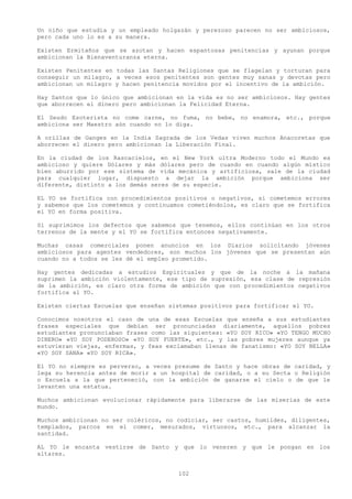 Un niño que estudia y un empleado holgazán y perezoso parecen no ser ambiciosos,
pero cada uno lo es a su manera.

Existen Ermitaños que se azotan y hacen espantosas penitencias y ayunan porque
ambicionan la Bienaventuranza eterna.

Existen Penitentes en todas las Santas Religiones que se flagelan y torturan para
conseguir un milagro, a veces esos penitentes son gentes muy sanas y devotas pero
ambicionan un milagro y hacen penitencia movidos por el incentivo de la ambición.

Hay Santos que lo único que ambicionan en la vida es no ser ambiciosos. Hay gentes
que aborrecen el dinero pero ambicionan la Felicidad Eterna.

El Seudo Esoterista no come carne, no fuma, no bebe, no enamora, etc., porque
ambiciona ser Maestro aún cuando no lo diga.

A orillas de Ganges en la India Sagrada de los Vedas viven muchos Anacoretas que
aborrecen el dinero pero ambicionan la Liberación Final.

En la ciudad de los Rascacielos, en el New York ultra Moderno todo el Mundo es
ambicioso y quiere Dólares y más dólares pero de cuando en cuando algún místico
bien aburrido por ese sistema de vida mecánica y artificiosa, sale de la ciudad
para cualquier lugar, dispuesto a dejar la ambición porque ambiciona ser
diferente, distinto a los demás seres de su especie.

EL YO se fortifica con procedimientos positivos o negativos, si cometemos errores
y sabemos que los cometemos y continuamos cometiéndolos, es claro que se fortifica
el YO en forma positiva.

Si suprimimos los defectos que sabemos que tenemos, ellos continúan en los otros
terrenos de la mente y el YO se fortifica entonces negativamente.

Muchas casas comerciales ponen anuncios en los Diarios solicitando jóvenes
ambiciosos para agentes vendedores, son muchos los jóvenes que se presentan aún
cuando no a todos se les dé el empleo prometido.

Hay gentes dedicadas a estudios Espirituales y que de la noche a la mañana
suprimen la ambición violentamente, ese tipo de supresión, esa clase de represión
de la ambición, es claro otra forma de ambición que con procedimientos negativos
fortifica al YO.

Existen ciertas Escuelas que enseñan sistemas positivos para fortificar el YO.

Conocimos nosotros el caso de una de esas Escuelas que enseña a sus estudiantes
frases especiales que debían ser pronunciadas diariamente, aquellos pobres
estudiantes pronunciaban frases como las siguientes: «YO SOY RICO» «YO TENGO MUCHO
DINERO» «YO SOY PODEROSO» «YO SOY FUERTE», etc., y las pobres mujeres aunque ya
estuvieran viejas, enfermas, y feas exclamaban llenas de fanatismo: «YO SOY BELLA»
«YO SOY SANA» «YO SOY RICA».

El YO no siempre es perverso, a veces presume de Santo y hace obras de caridad, y
lega su herencia antes de morir a un hospital de caridad, o a su Secta o Religión
o Escuela a la que perteneció, con la ambición de ganarse el cielo o de que le
levanten una estatua.

Muchos ambicionan evolucionar rápidamente para liberarse de las miserias de este
mundo.

Muchos ambicionan no ser coléricos, no codiciar, ser castos, humildes, diligentes,
templados, parcos en el comer, mesurados, virtuosos, etc., para alcanzar la
santidad.

AL YO le encanta vestirse de Santo y que lo veneren y que le pongan en los
altares.


                                       102
 