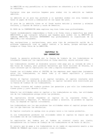 La AMBICIÓN es muy paradójica; si la reprimimos se robustece y si no la reprimimos
se robustece.

Cualquier   cosa   que   nosotros   hagamos   para   acabar   con   la   ambición   es   también
ambición.

La ambición es un pozo muy profundo y si queremos acabar con ella tenemos que
hacer el papel de buzos y sumergirnos en las aguas del pozo.

El pozo de la ambición tiene en el fondo muchos matices y cavernas y animales
furiosos, y figuras de Santos y caras de Demonios.

El BUZO de la COMPRENSIÓN debe explorar muy bien todas esas profundidades.

Cuando verdaderamente comprendemos a fondo y en forma clara y especifica que somos
AMBICIOSOS y que cualquier esfuerzo que hagamos para acabar con la AMBICIÓN es
también AMBICIÓN, entonces ENTENDEMOS muy profundamente el significado de la
AMBICIÓN y nos resignamos.

Hay resignaciones y resignaciones, pero este tipo de resignación nacido de la
profunda comprensión trae un cambio radical a la mente, porque extingue para
siempre el fuego fatuo de la AMBICIÓN.


                                       CAPITULO 51
                                      LAS GANANCIAS
Cuando la ganancia producida por la fuerza de trabajo de los trabajadores es
totalmente tomada por los capitalistas en forma absoluta, existe entonces robo.

Los trabajadores reciben un miserable salario como pago por su jornada de ocho o
más horas de trabajo, pero producen mercancías que valen millones de Dólares, es
claro entonces que el capitalista les roba y explota miserablemente.

Cuando las utilidades sobre el CAPITAL de las empresas sean repartidas justamente
entre los trabajadores, no habrá robo y si habrá equilibrio y justicia
distributiva.

Existe el Capital constante y el capital variable, el capital constante está
constituido por los medios de producción; el capital variable está constituido por
la fuerza de trabajo de los trabajadores.

La fuerza viviente del trabajo produce las ganancias y por ello los trabajadores
tienen pleno y justo derecho a ellas.

Robarle las utilidades sobre el capital a los trabajadores es robo, las utilidades
son de los trabajadores porque ellos las producen.

EL capitalista divide realmente el capital en la siguiente forma: 1ª.
Construcciones y máquinas. 2ª. Materias primas y salarios. La primera es capital
fijo. La segunda es capital circundante.

Los trabajadores son los que producen las utilidades sobre el capital porque ellos
son los que fabrican las mercancías.

El Capital constante no agrega sino su propio valor a los nuevos productos.

Si los trabajadores producen las utilidades sobre el capital es lógico que las
utilidades son de los trabajadores.

La explotación del hombre por el hombre es criminal ciento por ciento,
enriquecerse con la fuerza de trabajo de los trabajadores es de hecho un delito.

El salario que se paga a los trabajadores no es jamás el equivalente exacto a esa
FUERZA DE TRABAJO que viene a producir ricas utilidades.

                                              103
 