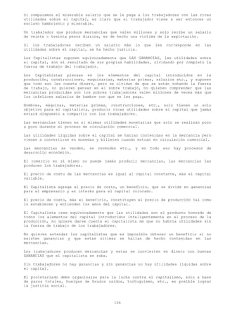 Si comparamos el miserable salario que se le paga a los trabajadores con las ricas
utilidades sobre el capital, es claro que el trabajador viene a ser entonces un
esclavo hambriento y miserable.

Un trabajador que produce mercancías que valen millones y solo recibe un salario
de veinte o treinta pesos diarios, es de hecho una victima de la explotación.

Si los trabajadores reciben un salario más lo            que   les    corresponde    en     las
utilidades sobre el capital, se ha hecho justicia.

Los Capitalistas suponen equivocadamente que LAS GANANCIAS, las utilidades sobre
el capital, son el resultado de sus propias habilidades, olvidando por completo la
fuerza de trabajo del trabajador.

Los Capitalistas piensan en los elementos del capital introducidos en la
producción, construcciones, maquinarias, materias primas, salarios etc., y suponen
que todo eso les cuesta dinero, pero se olvidan de que se están robando la fuerza
de trabajo, no quieren pensar en el sobre trabajo, no quieren comprender que las
mercancías producidas por los pobres trabajadores valen millones de veces más que
los infelices salarios de hambre con que se les paga.

Hombres, máquinas, materias primas, construcciones, etc., solo tienen un solo
objetivo para el capitalista, producir ricas utilidades sobre el capital que jamás
estará dispuesto a compartir con los trabajadores.

Las mercancías tienen en si mismas utilidades monetarias que solo se realizan poco
a poco durante el proceso de circulación comercial.

Las utilidades líquidas sobre el capital se hallan contenidas en la mercancía pero
vienen a convertirse en monedas y billetes cuando entran en circulación comercial.

Las mercancías se venden,   se   revenden   etc.,   y   en   todo    eso   hay   procesos    de
desarrollo económico.

El comercio en sí mismo no puede jamás producir mercancías, las mercancías las
producen los trabajadores.

El precio de costo de las mercancías es igual al capital constante, más el capital
variable.

El Capitalista agrega al precio de costo, un beneficio, que se divide en ganancias
para el empresario y en interés para el capital colocado.

El precio de costo, más el beneficio, constituyen el precio de producción tal como
lo establecen y entienden los amos del capital.

El Capitalista cree equivocadamente que las utilidades son el producto honrado de
todos los elementos del capital introducidos inteligentemente en el proceso de la
producción, no quiere darse cuenta el capitalista de que no habría utilidades sin
la fuerza de trabajo de los trabajadores.

No quieren entender los capitalistas que es imposible obtener un beneficio si no
existen ganancias y que estas ultimas se hallan de hecho contenidas en las
mercancías.

Los trabajadores producen mercancías y estas se convierten en dinero con buenas
GANANCIAS que el capitalista se roba.

Sin trabajadores no hay ganancias y sin ganancias no hay utilidades liquidas sobre
el capital.

El proletariado debe organizarse para la lucha contra el capitalismo, solo a base
de paros totales, huelgas de brazos caídos, tortuguismo, etc., es posible lograr
la justicia social.



                                        104
 