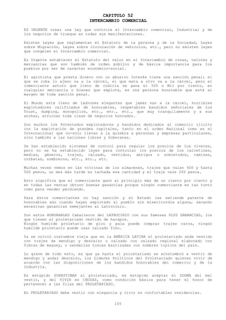 CAPITULO 52
                            INTERCAMBIO COMERCIAL
ES URGENTE crear una Ley que controle el Intercambio comercial, Industrial y de
los negocios de trueque en todas sus manifestaciones.

Existen Leyes que reglamentan el Estatuto de la persona y de la Sociedad, Leyes
sobre Migración, Leyes sobre circulación de vehículos, etc., pero no existen leyes
que congelen el Intercambio comercial.

Es Urgente establecer el Estatuto del valor en el Intercambio de cosas, valores y
mercancías que son también de orden público y de básica importancia para los
pueblos por ser de carácter económico-social.

El agiotista que presta dinero con un abusivo Interés tiene una sanción penal;   el
que se roba lo ajeno va a la cárcel, el que mata a otro va a la cárcel, pero     el
comerciante astuto que lleno de codicia se gana el 500 o Mil por ciento,         en
cualquier mercancía o bienes que explota, es una persona honorable que está      al
margen de toda sanción penal.

El Mundo está lleno de ladrones elegantes que jamás van a la cárcel, horribles
explotadores calificados de honorables, respetables bandidos señoriales de los
Trust, dumping, monopolios, etc., etc., etc., que muy tranquilamente y a sus
anchas, arruinan toda clase de negocios honrados.

Son muchos los Potentados explotadores y bandidos dedicados al comercio ilícito
con la explotación de grandes capitales, tanto en el orden Nacional como en el
Internacional que no-solo llevan a la quiebra a personas y empresas particulares,
sino también a las naciones libres y Soberanas.

Se han establecido sistemas de control para regular los precios de los víveres,
pero no se ha establecido leyes para controlar los precios de los calcetines,
medias, géneros, trajes, calzado, vestidos, abrigos o sobretodos, camisas,
corbatas, sombreros, etc., etc., etc.

Muchas veces vemos en las vitrinas de los almacenes, trajes que valen 400 y hasta
500 pesos, un mes más tarde es tachada esa cantidad y el traje vale 200 pesos.

Esto significa que el comerciante ganó al principio más de un ciento por ciento y
en todas las ventas obtuvo buenas ganancias porque ningún comerciante es tan tonto
como para vender perdiendo.

Para éstos comerciantes no hay sanción y el Estado les extiende patente de
honorables aún cuando hayan explotado al pueblo sin misericordia alguna, sacando
excesivas ganancias semejantes al Latrocinio.

Son estos HONORABLES Caballeros del LATROCINIO con sus famosas PLUS GANANCIAS, los
que tienen al proletariado vestido de harapos.
Ningún humilde proletario de pico y pala puede comprar trajes caros, ningún
humilde proletario puede usar calzado fino.

Ya se volvió costumbre vieja que en la AMÉRICA LATINA el proletariado ande vestido
con trajes de mendigo y descalzo o calzado con calzado regional elaborado con
fibras de maguey, o sandalias toscas bautizadas con nombres típicos del país.

Lo grave de todo esto, es que ya hasta el proletariado se acostumbró a vestir de
mendigo y andar descalzo, los Líderes Políticos del Proletariado quieren vivir de
acuerdo con las disposiciones de los bandidos honorables del comercio y de la
Industria.

Es estúpido SUBESTIMAR al proletariado, es estúpido aceptar el DOGMA del mal
vestir, y del VIVIR en CHOZAS, como condición básica para tener el honor de
pertenecer a las filas del PROLETARIADO.

EL PROLETARIADO debe vestir con elegancia y vivir en confortables residencias.

                                       105
 