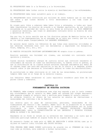 EL PROLETARIADO debe Ir a la Escuela y a la Universidad.

EL PROLETARIADO debe luchar contra la miseria el Analfabetismo y las enfermedades.

EL PROLETARIADO debe tener automóvil para ir al trabajo.

EL PROLETARIADO está constituido por millones de seres humanos que no son menos
que nadie y que tienen derecho a vivir decentemente y con toda clase de
comodidades.

En ningún país libre y soberano debe haber hijos y entenados, a todos por igual
debe regulárseles los precios de acuerdo a un régimen equitativo, de una justicia
encuadrada en la paridad del valor, en esta forma se evitarían las PLUS GANANCIAS
o ganancias excesivas, que traen el abominable contraste entre la miseria de unos
y opulencia de otros.

Hoy por hoy la única sanción que en los distintos países de América Latina se ha
impuesto a las Superganancias, es el gravamen de un tanto por ciento, que con risa
en los labios pagan tranquilamente los LADRONES HONORABLES.

No quieren darse cuenta los Gobiernos de que todas esas excesivas utilidades se
han obtenido vendiendo bien caro las mercaderías y explotando los monopolios,
Trust, dumping, etc., etc., etc.

EL PARTIDO SOCIALISTA CRISTIANO LATINOAMERICANO NO acepta ricos ni pobres.

Nosotros queremos una    Sociedad   sin   clases,   una   sociedad   sin   contraste   entre
opulencia y miseria.

Cuando existan verdaderos códigos de justicia social que controlen realmente el
intercambio de valores en todas sus manifestaciones, no habrán ricos ni pobres, ya
que la distribución de la riqueza estará entonces regulada sabiamente por medio de
un régimen Legal que hará más equitativa la Ley de la oferta y la demanda, piedra
angular sobre la que descansa el Intercambio general en todas sus manifestaciones.

EL proletariado no debe revolcarse en el lodo de las necesidades, el proletariado
tampoco debe caer en el fango de la excesiva riqueza.

Los Gobiernos deben establecer el justo equilibrio económico para bien de los
países libres y soberanos.


                                  CAPÍTULO 53
                        FUNDAMENTOS DE NUESTRA DOCTRINA
EL TRABAJO, debe siempre considerarse como algo muy sagrado y por lo tanto creemos
muy sinceramente que el salario no debe jamás ser gravado por ningún descuento;
debe pagarse siempre el salario real y abolirse para siempre el salario nominal.
Es estúpido Invertir el dinero de los salarios en asuntos de Jubilaciones o
necesidades del Individuo o de la familia.

Los dineros para el pago de jubilaciones, pensiones, necesidades de los
trabajadores del músculo o del cerebro, deben salir de la producción en su estado
primario y del consumo al distribuirse al pueblo, estableciéndose así en forma
inteligente   la   tesis   sustentada  por   el   PARTIDO  SOCIALISTA   CRISTIANO
LATINOAMERICANO, sobre la COPARTICIPACIÓN DE LOS IMPUESTOS Y TRIBUTOS FISCALES
ENTRE EL ESTADO Y EL INDIVIDUO.

Realmente en el fondo el estado es la extensión del Individuo y es justo que el
Individuo participe también en alguna forma de la riqueza del estado.

ES necesario fundar en cada país el ENTE DE PREVISIÓN Y AYUDA SOCIAL como ya lo
dijimos en nuestro libro titulado «EL CRISTO SOCIAL».

TODA PERSONA DEBE GANAR DINERO suficiente de acuerdo con el STANDARD de vida el
cual como ya dijimos, esta sometido a muchas variaciones.
                                           106
 