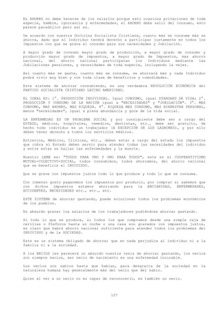 EL AHORRO no debe hacerse de los salarlos porque esto ocasiona privaciones de toda
especie, hambre, ignorancia y enfermedades, el AHORRO debe salir del consumo, esto
parece paradójico pero así es.

De acuerdo con nuestra Doctrina Socialista Cristiana, cuanto más se consume más se
ahorra, dado que el Individuo tendrá derecho a participar justamente en todos los
Impuestos con que se grava el consumo para sus necesidades y Jubilación.

A mayor grado de consumo mayor grado de producción, a mayor grado de consumo y
producción mayor grado de impuestos, a mayor grado de Impuestos, mas ahorro
nacional,   del  ahorro   nacional  participaran   los  Individuos   mediante las
Jubilaciones pensiones, y necesidades de toda especie, incluyendo la vejez.

Así cuanto más se gaste, cuanto más se consuma, se ahorrará más y cada Individuo
podrá vivir muy bien y con toda clase de beneficios y comodidades.

Este sistema de ahorrar consumiendo, es una verdadera REVOLUCIÓN ECONÓMICA del
PARTIDO SOCIALISTA CRISTIANO LATINO AMERICANO.

EL IDEAL ES: 1°. PRODUCCIÓN INDIVIDUAL. Igual CONSUMO, igual STANDARD DE VIDA; 2°.
PRODUCCIÓN Y CONSUMO DE LA NACIÓN igual a "NECESIDADES" y "JUBILACIÓN". 3°. MAS
CONSUMO, MAS AHORRO, MAS RIQUEZA. 4°. RIQUEZA MAS CONSUMO, MAS BIENESTAR PERSONAL,
menos "necesidades", igual a plena abundancia y goce de la vida social.

LA ENFERMEDAD ES UN PROBLEMA SOCIAL y por consiguiente debe ser a cargo del
ESTADO, médicos, hospitales, remedios, dentistas, etc., debe ser gratuito, de
hecho todo individuo es un trabajador (A EXCEPCIÓN DE LOS LADRONES), y por ello
deben tener derecho a todos los servicios médicos.

Entierros, Médicos, Clínicas, etc., deben estar a cargo del estado los impuestos
que cobra el Estado deben servir para atender todas las necesidades del individuo
y entre estas se hallan las enfermedades y la muerte.

Nuestro LEMA es: "TODOS PARA UNO Y UNO PARA TODOS", este es el COOPERATIVISMO
MUTUAL-COLECTIVO-SOCIAL, todos consumimos, todos ahorramos, del ahorro nacional
que se beneficie el INDIVIDUO.

Que se grave con impuestos justos todo lo que produce y todo lo que se consuma.

Con inmenso gusto pagaremos los impuestos por producir, por comprar si sabemos que
con dichos impuestos estamos ahorrando para la ANCIANIDAD, ENFERMEDADES,
ACCIDENTES, NECESIDADES etc., etc., etc.

ESTE SISTEMA de ahorrar gastando, puede solucionar todos los problemas económicos
de los pueblos.

Es absurdo gravar loa salarios de los trabajadores pudiéndose ahorrar gastando.

Si todo lo que se produce, si todos los que compramos desde una simple caja de
cerillas o fósforos hasta un coche o una casa son gravados con impuestos justos,
es claro que habrá ahorro nacional suficiente para atender todos los problemas del
INDIVIDUO y de la SOCIEDAD.

Este es un sistema obligado de ahorrar que en nada perjudica al individuo ni a la
familia ni a la sociedad.

A los NECIOS les parecerá un absurdo nuestra tesis de ahorrar gastando, los necios
son siempre necios, ser necio de nacimiento es una enfermedad incurable.

Los necios son sabios hasta que hablan, para desgracia de la sociedad en la
naturaleza humana hay generalmente más del necio que del sabio.

Quien al ver a un necio no es capaz de reconocerlo, es también un necio.



                                       107
 