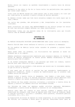 Muchos necios con ingenio se opondrán resueltamente a nuestra tesis de ahorrar
gastando.

Realmente no hay sobre la faz de la tierra necios tan perjudiciales como aquellos
que tienen algún ingenio.

Dicha clase de NECIOS abunda por todas partes como la mala hierba y es claro que
por todas partes se opondrán a nuestro sistema de ahorrar gastando.

No debemos olvidar jamás que todo necio encuentra siempre otro mucho mayor que le
siga y admire.

Los necios más grandes, más peligrosos y más insoportables son los ignorantes
ilustrados.

Hacer cristalizar una nueva idea REVOLUCIONARIA es muy difícil porque los necios
de todo tipo procuran siempre defender sus ideas reaccionarias.

Necesitamos luchar con las mejores armas de la inteligencia para que triunfe
nuestra idea de AHORRAR GASTANDO.


                                   CAPITULO 54
                                  EL DESEMPLEO
EL PARTIDO SOCIALISTA CRISTIANO LATINO-AMERICANO debe luchar contra el desempleo.

Nuestro Partido debe crecer mediante el servicio y no mediante la Demagogia.

YA los pueblos de América Latina están cansados de promesas y quieren hechos
concretos.

Nadie puede comer con promesas,    los   Politicastros   han   apestado   al   mundo   con
promesas que no se cumplen.

Debemos establecer organizaciones especiales para conseguir empleos, el sistema de
bolsas de empleos establecido en muchos países debemos establecerlo en forma
gratuita para todo el pueblo.

Si de verdad conseguimos empleos a las personas que están sin trabajo, nuestro
partido hace labor efectiva y crece rápidamente.

La única condición que ponemos a toda persona que quiere que le consigamos empleo,
es que se afilie al Partido.

A todo aquel que se afilie al partido hay que extenderle inmediatamente su
respectiva credencial, Carnet o tarjeta de identificación que le acredite como
miembro activo del partido.

Debemos luchar a muerte contra el desempleo, todo hombre y toda mujer tienen
derecho a ganarse la vida y el Partido Socialista Cristiano Latino Americano está
resuelto a hablar con hechos consiguiendo empleos a quienes no los tengan.

Las Señoras de Casa pueden solicitar sirvientes y sirvientas a nuestra bolsa de
empleos y nosotros les debemos facilitar servidumbre honrada.

Los Patrones de todas las empresas pueden solicitar empleados debidamente
recomendados a nuestra bolsa de empleos y nosotros se los conseguiremos.

Nuestra labor debe ser inmensa en este sentido, podemos y debemos estar en
condiciones de conseguir toda clase de empleos para toda clase de trabajos, desde
el humilde sirviente o sirvienta o lavandera, hasta gerentes, contadores públicos
y privados, etc., etc., etc.

La Organización de bolsas de empleos en forma gigantesca, es una necesidad URGENTE
del Partido, así traeremos a mucha gente al partido, necesitamos hacer labor de
                                         108
 