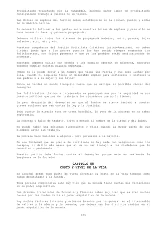 Proselitismo trabajando por la humanidad, debemos hacer labor de proselitismo
consiguiendo trabajo a quienes no lo tienen.

Las Bolsas de empleos del Partido deben establecerse en la ciudad, pueblo y aldea
de la América Latina.

Es necesario informar a las gentes sobre nuestras bolsas de empleos y para ello se
hace necesario hacer gigantesca propaganda.

Debemos utilizar todos los sistemas de propaganda moderna, radio, prensa, hojas
volantes, etc., etc., etc.

Nuestros compañeros del Partido Socialista Cristiano Latino-Americano, no deben
olvidar jamás que a los pobres pueblos los han tenido siempre engañados los
Politicastros, con falsas promesas y que ya los pueblos están desilusionados de
promesas.

Nosotros debemos hablar con hechos y los pueblos creerán en nosotros, nosotros
debemos cumplir nuestra palabra empeñada.

¿Cómo se le puede decir a un hombre que tiene una Patria y que debe luchar por
ella, cuando ni siquiera tiene un miserable empleo para sostenerse o sostener a
sus padres o a su mujer y sus hijos?

Nunca se tendrá un mundo tranquilo hasta que se extirpe el horrible cáncer del
desempleo.

Loa Politicastros tímidos e interesados se preocupan más por la seguridad de sus
puestos públicos que por dar trabajo a los ciudadanos que no lo tienen.

La peor desgracia del desempleo es que el hombre se siente tentado a cometer
graves acciones que van contra la Ley y la Justicia.

Todo cuanto la miseria toca se torna horrible, lo peor de la pobreza es no saber
soportarla.

La pobreza y falta de trabajo, priva a menudo al hombre de la virtud y del ánimo.

No puede haber una sociedad floreciente y feliz cuando la mayor parte de sus
miembros están sin trabajo.

La pobreza hace humildes a algunos, pero perversos a la mayoría.

En una Sociedad que se precia de civilizada no hay nada tan vergonzoso como los
harapos, ni delito más grave que el de no dar trabajo a los ciudadanos que lo
necesitan urgentemente.

Nuestro partido debe luchar   contra   el   desempleo   porque   este   es   realmente   la
Vergüenza de la Sociedad.

                                 CAPITULO 55
                          COSTO Y NIVEL DE LA VIDA
Es absurdo desde todo punto de vista apreciar el costo de la vida tomando como
común denominador a la moneda.

Toda persona comprensiva sabe muy bien que la moneda tiene muchas mas variaciones
en su poder adquisitivo.

Los Grandes tratadistas de Economía y Finanzas saben muy bien que existen muchas
causas por las cuales varia el poder adquisitivo de la moneda.

Hay muchos factores internos y externos basados por lo general en el intercambio
de valores y la oferta y la demanda, que determinan los distintos cambios en el
poder adquisitivo de la moneda.

                                        109
 