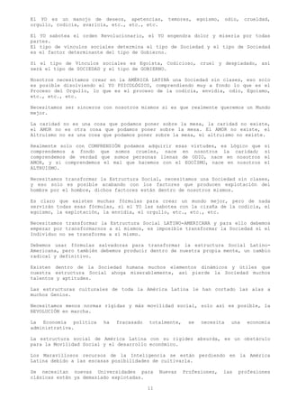 El YO es un manojo de deseos, apetencias,         temores,    egoísmo,    odio,   crueldad,
orgullo, codicia, avaricia, etc., etc., etc.

El YO sabotea el orden Revolucionario, el YO engendra dolor y miseria por todas
partes.
El tipo de vínculos sociales determina el tipo de Sociedad y el tipo de Sociedad
es el factor determinante del tipo de Gobierno.

Si el tipo de Vínculos sociales es Egoísta, Codicioso, cruel y despiadado, así
será el tipo de SOCIEDAD y el tipo de GOBIERNO.

Nosotros necesitamos crear en la AMÉRICA LATINA una Sociedad sin clases, eso solo
es posible disolviendo el YO PSICOLÓGICO, comprendiendo muy a fondo lo que es el
Proceso del Orgullo, lo que es el proceso de la codicia, envidia, odio, Egoísmo,
etc., etc., etc.

Necesitamos ser sinceros con nosotros mismos si es que realmente queremos un Mundo
mejor.

La caridad no es una cosa que podamos poner sobre la mesa, la caridad no existe,
el AMOR no es otra cosa que podamos poner sobre la mesa. El AMOR no existe, el
Altruismo no es una cosa que podamos poner sobre la mesa, el altruismo no existe.

Realmente solo con COMPRENSIÓN podamos adquirir esas virtudes, es Lógico que            si
comprendemos a fondo que somos crueles, nace en nosotros la caridad;                    si
comprendemos de verdad que somos personas llenas de ODIO, nace en nosotros              el
AMOR, y si comprendemos el mal que hacemos con el EGOÍSMO, nace en nosotros             el
ALTRUISMO.

Necesitamos transformar la Estructura Social, necesitamos una Sociedad sin clases,
y eso solo es posible acabando con los factores que producen explotación del
hombre por el hombre, dichos factores están dentro de nosotros mismos.

Es claro que existen muchas fórmulas para crear un mundo mejor, pero de nada
servirán todas esas fórmulas, si el YO las sabotea con la cizaña de la codicia, el
egoísmo, la explotación, la envidia, el orgullo, etc., etc., etc.

Necesitamos transformar la Estructura Social LATINO-AMERICANA y para ello debemos
empezar por transformarnos a sí mismos, es imposible transformar la Sociedad si el
Individuo no se transforma a sí mismo.

Debemos usar fórmulas salvadoras para transformar la estructura Social Latino-
Americana, pero también debemos producir dentro de nuestra propia mente, un cambio
radical y definitivo.

Existen dentro de la Sociedad humana muchos elementos dinámicos y útiles que
nuestra estructura Social ahoga miserablemente, así pierde la Sociedad muchos
talentos y aptitudes.

Las estructuras culturales de toda la América Latina le han cortado las alas a
muchos Genios.

Necesitamos menos normas rígidas y más movilidad social, solo así es posible, la
REVOLUCIÓN en marcha.

La Economía política     ha   fracasado   totalmente,    se    necesita     una   economía
administrativa.

La estructura social de América Latina con su rigidez absurda, es un obstáculo
para la Movilidad Social y el desarrollo económico.

Los Maravillosos recursos de la Inteligencia se están perdiendo en la América
Latina debido a las escasas posibilidades de cultivarla.

Se necesitan nuevas Universidades para         Nuevas   Profesiones,     las   profesiones
clásicas están ya demasiado explotadas.

                                          11
 