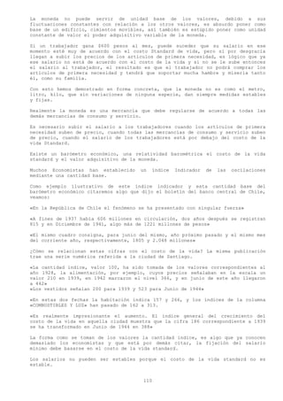 La moneda no puede servir de unidad base de los valores, debido a sus
fluctuaciones constantes con relación a los otros valores, es absurdo poner como
base de un edificio, cimientos movibles, así también es estúpido poner como unidad
constante de valor el poder adquisitivo variable de la moneda.

Si un trabajador gana $600 pesos al mes, puede suceder que su salario en ese
momento esté muy de acuerdo con el costo Standard de vida, pero si por desgracia
llegan a subir los precios de los artículos de primera necesidad, es lógico que ya
ese salario no está de acuerdo con el costo de la vida y si no se le sube entonces
el salario al trabajador, el resultado es que el trabajador no podrá comprar los
artículos de primera necesidad y tendrá que soportar mucha hambre y miseria tanto
él, como su familia.

Con esto hemos demostrado en forma concreta, que la moneda no es como el metro,
litro, kilo, que sin variaciones de ninguna especie, dan siempre medidas estables
y fijas.

Realmente la moneda es una mercancía que debe regularse de acuerdo a todas las
demás mercancías de consumo y servicio.

Es necesario subir el salario a los trabajadores cuando los artículos de primera
necesidad suben de precio, cuando todas las mercancías de consumo y servicio suben
de precio, cuando el salario de los trabajadores está por debajo del costo de la
vida Standard.

Existe un barómetro económico, una relatividad barométrica el costo de la vida
standard y el valor adquisitivo de la moneda.

Muchos Economistas han establecido    un   índice   Indicador   de   las   oscilaciones
mediante una cantidad base.

Como ejemplo ilustrativo de este índice indicador y esta cantidad base del
barómetro económico citaremos algo que dijo el boletín del banco central de Chile,
veamos:

«En la República de Chile el fenómeno se ha presentado con singular fuerza»

«A fines de 1937 había 606 millones en circulación, dos años después se registran
815 y en Diciembre de 1941, algo más de 1221 millones de pesos»

«El mismo cuadro consigna, para junio del mismo, año próximo pasado y el mismo mes
del corriente año, respectivamente, 1805 y 2.048 millones»

¿Cómo se relacionan estas cifras con el costo de la vida? La misma publicación
trae una serie numérica referida a la ciudad de Santiago.

«La cantidad índice, valor 100, ha sido tomada de los valores correspondientes al
año 1928, la alimentación, por ejemplo, cuyos precios señalaban en la escala un
valor 210 en 1939, en 1942 marcaron el nivel 366, y en junio de este año llegaron
a 442»
«Los vestidos señalan 200 para 1939 y 523 para Junio de 1944»

«En estas dos fechas la habitación indica 157 y 266, y los índices de la columna
«COMBUSTIBLES Y LUZ» han pasado de 162 a 313.

«Es realmente impresionante el aumento. El índice general del crecimiento del
costo de la vida en aquella ciudad muestra que la cifra 186 correspondiente a 1939
se ha transformado en Junio de 1944 en 388»

La forma como se toman de los valores la cantidad índice, es algo que ya conocen
demasiado los economistas y que está por demás citar, la fijación del salario
mínimo debe basarse en el costo de la vida standard.

Los salarios no pueden ser estables porque el costo de la vida standard no es
estable.


                                       110
 