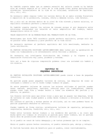 Es también urgente saber que un aumento excesivo del salario cuando no ha habido
alza de ninguna especie en el costo de la vida puede traer graves perturbaciones
económicas, encarecimiento de la vida en su totalidad, catástrofe de Capitales,
etc., etc., etc.

Es necesario saber regular todos los valores dentro de un sabio sistema fiscalista
e impositivo de la producción, consumo, oferta y demanda social, como Estatal.

Así y solo así se obtiene dentro de un nivel de vida elevado y buenos salarios, un
equilibrio económico perfecto y maravilloso.

Es también urgente regular loa valores de consumo porque si por desgracia estos
estuvieran disimulados con relación al valor adquisitivo del trabajo, habría
desequilibrio entre el trío:

VALOR ADQUISITIVO DE LA MONEDA-VALOR DEL TRABAJO-COSTO DE LA VIDA.

Necesitamos que dicho TRÍO económico guarde perfecto equilibrio, porque solo así
es posible tener abundancia y goce perfecto de la vida social

Es necesario mantener el perfecto equilibrio del trío mencionado, mediante la
justa retribución.

EL PARTIDO SOCIALISTA CRISTIANO LATINO-AMERICANO debe luchar por la agremiación de
todos los trabajadores y el entendimiento entre Patrones y obreros.

Es necesaria una inteligente distribución del trabajo       y   la   riqueza   y   una
Legislación Fiscalista muy justa, prudente y honrada.

Solo así a base de rigurosa comprensión podemos crear una sociedad sin hambre y
sin miseria.


                                 CAPITULO 56
                             PEQUEÑAS INDUSTRIAS
EL PARTIDO SOCIALISTA CRISTIANO LATINO-AMERICANO puede crecer a base de pequeñas
industrias.

EL partido puede poner pequeños talleres de costura, las máquinas de coser se
consiguen a crédito y con el mismo tiempo trabajo se pagan.

En estos pequeños talleres de costura las mujeres afiliadas al partido pueden
hacer camisas, pantalones, vestidos, overoles para los trabajadores, también
pueden coser ropa fina y vender barato a todos loa miembros del partido y al
público, en general.

Los Dineros servirán para que ellas vivan y para que se paguen las máquinas, miles
de talleres en cada ciudad pueblo y aldea darán trabajos a millares y millones de
mujeres.
Así crecerá el partido y muchas gentes se afiliarán, así es como podemos hacer un
partido gigantesco mediante el servicio.

Pueden también en forma similar, establecerse talleres de zapatería, peluquería,
carpintería, mecánica, fundición, etc., etc., etc.

Todos estos talleres darían trabajo a los miembros del partido y es claro que
mucha gente sin trabajo se afiliaría al partido para tener trabajo, así el partido
haría obra de proselitismo mediante el servicio al pueblo.

Ya el pueblo se cansó de tanta demagogia y de tantas promesas que no se cumplen.

Ahora el pueblo quiere hechos concretos, el pueblo necesita pan, abrigo y refugio.

El Partido haciendo obra de beneficio para el pueblo, crece inevitablemente,

                                       111
 