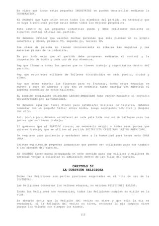 Es claro que todos estas pequeñas INDUSTRIAS se pueden desarrollar mediante la
COOPERACIÓN.

ES URGENTE que haya unión entre todos los miembros del partido, es necesario que
no haya disecciones porque estas dañan todos los mejores propósitos.

Este asunto de las pequeñas industrias       puede   y    debe   realizarse   mediante     un
riguroso control oficial del partido.

No debemos olvidar que existen muchas personas que solo piensan en su propio
beneficio y dicen, primero YO, segundo yo, tercero YO.

Esa clase de persona no tienen     inconveniente     en   robarse   las    máquinas   y   las
materias primas de la industria.

Es por todo esto que el partido debe progresar             mediante   el    control   y   la
cooperación de todos y cada uno de sus miembros.

Hay que llamar a todas las gentes que no tienen trabajo y organizarlas dentro del
partido.

Hay que establecer millares de Talleres distribuidos en cada pueblo, ciudad y
aldea.

Hay que saber manejar las finanzas para no fracasar, todos estos negocios se
mueven a base de números y por eso se necesita saber manejar con maestría el
aspecto económico de estos talleres.

EL PARTIDO SOCIALISTA CRISTIANO LATINO-AMERICANO debe crecer mediante el servicio
desinteresado por la humanidad.

No debemos aguardar tener dinero para establecer millares de talleres, debemos
comenzar con un pequeño taller ahora mismo, luego seguiremos con otro y después
con otro.

Así, poco a poco debemos establecer en cada país toda una red de talleres para las
gentes que no tienen trabajo.

SI queremos que el PARTIDO crezca, es necesario exigir a todas esas gentes que
quieren trabajo, que se afilien al partido SOCIALISTA CRISTIANO LATINO AMERICANO.

Se requiere gran paciencia y verdadero amor a la humanidad para hacer esta GRAN
OBRA.

Existen multitud de pequeñas industrias que pueden ser utilizadas para dar trabajo
a los obreros del partido.

ES URGENTE hacer mucha propaganda en este sentido para que millares y millones de
personas vengan a solicitar su admiración dentro de las filas del partido.


                                 CAPITULO 57
                            LA CUESTIÓN RELIGIOSA
Todas las Religiones son perlas preciosas engarzadas en el hilo de oro de la
DIVINIDAD.

Las Religiones conservan los valores eternos, no existen RELIGIONES FALSAS.

Todas las Religiones son necesarias, todas las Religiones cumplen su misión en la
vida.

Es absurdo decir que la Religión del vecino no sirve y que solo la mía es
verdadera, si la Religión del vecino no sirve, entonces la mía tampoco sirve
porque los Valores son siempre los mismos.

                                       112
 
