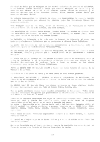 Es estúpido decir que la Religión de las tribus indígenas de América es IDOLATRÍA,
ellos también tienen derecho a decir que nuestra Religión es Idolatría y si
nosotros nos reímos de ellos, ellos también pueden reírse de nosotros y si
nosotros decimos que ellos adoraban ídolos, ellos también pueden decir que
nosotros adoramos ídolos.

No podemos desacreditar la religión de otros sin desacreditar la nuestra también
porque los principios son siempre los mismos, todas las Religiones tienen los
mismos principios.

Toda Religión bajo el sol nace, crece, se desarrolla, se multiplica en muchas
sectas y muere, así ha sido siempre, así será siempre.

Los Principios Religiosos nunca mueren, pueden morir las formas Religiosas pero
los PRINCIPIOS RELIGIOSOS, es decir los VALORES ETERNOS, no mueren jamás, ellos
continúan, ellos se revisten con nuevas formas.

La Religión es inherente a la vida como la humedad es inherente al agua, hay
hombres profundamente Religiosos que no pertenecen a ninguna forma Religiosa.

La gente sin Religión es por naturaleza conservadora y Reaccionaria, solo el
hombre Religioso es verdaderamente REVOLUCIONARIO.

No hay motivo que justifique las guerras Religiosas, es absurdo calificar a otros
de infieles, herejes y paganos por el simple hecho de no pertenecer a nuestra
Religión.

El brujo que en el corazón     de las selvas Africanas ejerce su Sacerdocio ante la
tribu de Caníbales y el       Aristocrático Arzobispo Cristiano que oficia en la
Catedral Metropolitana de      Londres, Paris o Roma, se apoyan en los mismos
principios, solo varían las   formas Religiosas.

JESÚS el DIVINO RABÍ DE GALILEA enseñó a todos los seres humanos el camino de la
VERDAD y de la VIDA.

LA VERDAD se hizo carne en Jesús y se hará carne en todo hombre perfecto.

Si estudiamos Religiones, si hacemos un estudio comparativo de Religiones, en
todas ellas encontraremos el culto al CRISTO, lo único que varían son los nombres
que se le dan al CRISTO.

EL DIVINO RABÍ DE GALILEA tiene los mismos atributos de Zeus, Júpiter, Apolo,
Krishna, Quetzalcoatl, Laot-se, Fuji el Cristo Chino, Buddha, etc.

Uno se queda asombrado cuando hace estudio comparativo de Religiones. Todos estos
sagrados personajes Religiosos que personifican al CRISTO nacen el veinticuatro de
Diciembre a las Doce de la Noche

Todos estos Sagrados personajes son hijos de inmaculadas concepciones, todos ellos
nacen por obra y gracia del Espíritu Santo, todos ellos nacen de vírgenes
inmaculadas antes del parto, en el parto y después del parto.
La pobre y desconocida mujer Hebrea María madre del Adorable Salvador JESÚS el
CRISTO recibió los mismos atributos y poderes cósmicos de la DIOSA ISIS, JUNO,
DEMETER, SERES, VESTA, MAYA, ADONÍA, INSOBERTA, REA, CIBELES, TONANTZIN, etc.,
etc., etc.

Todas estas Deidades Femeninas representan siempre a la Madre Divina, el Eterno
Femenino Cósmico.

El CRISTO es siempre Hijo de la MADRE DIVINA y a ella le rinden culto todas las
SANTAS RELIGIONES.

María es fecundada por el Espíritu Santo, cuenta la tradición que este último, en
forma de paloma hizo fecundo el Vientre inmaculado de María.



                                         113
 