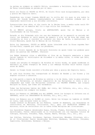 La paloma es siempre un símbolo Fálico, recordemos a Peristera, Ninfa del cortejo
de Venus transformada en paloma por el amor.

Entre los Chinos el CRISTO es FU-JI. El Cristo Chino nace milagrosamente, por obra
y gracia del Espirita Santo.

Paseándose una virgen llamada HOA-SE por la orilla del río puso su pie sobre la
huella del Grande Hombre; inmediatamente se conmovió viéndose rodeada por un
resplandor maravilloso y sus entrañas concibieron.

Transcurridos doce años, el día cuarto de la Décima Luna, a media noche nació FU-
JI, llamado así en memoria del río a cuya orilla fue concebido.

En el MÉXICO antiguo, Cristo      es   QUETZALCOATL   quien   fue   el   Mesías   y   el
transformador de los Toltecas.

Estando un día Chimalmán sola con sus dos hermanas se le apareció un enviado del
cielo; las hermanas al verlo mueren de espanto y ella oyó de boca del ángel que
concebiría un hijo y concibió al instante sin obra de varón, a Quetzalcoatl el
Cristo Mexicano, quien fue el Mesías de los Toltecas.

Entre los Japoneses, CRISTO es AMIDA, quien intercede ante la Diosa suprema Ten-
Sic-Dai-Tain, rogando por todos los pecadores.

Amida el Cristo Japonés de la Religión Sintoísta es quien tiene los poderes para
abrir las puertas del GOKURAT. (Paraíso)

Los Eddas Germanos citan a «KRISTOS» el Dios de su Teogonía semejante a Jesús
nacido también el veinticuatro de Diciembre a la media noche, lo mismo que Odín,
Wotan y Beleno.

Cuando uno estudia el Evangelio de Krishna el Cristo Hindú, se queda asombrado al
descubrir el mismo evangelio de Jesús y sin embargo Krishna nació muchos siglos
antes de JESÚS.

Devaki la Virgen Hindú concibió a Krishna por obra y gracia del Espíritu Santo.

El niño Dios Krishna fue transportado al Establo de Nanden y los Dioses y los
ángeles vinieron a adorarle.

La vida pasión y muerte de Krishna es similar a la de Jesús, vale la pena estudiar
todas las Religiones, el estudio comparativo de las Religiones lo lleva a uno a
comprender que todas las Religiones conservan los VALORES ETERNOS, que ninguna
Religión es falsa, que todas son verdaderas.

Todas las Religiones hablan del ALMA, del cielo, del Infierno, etc., etc., etc.,
los principios son siempre los mismos.

Entre los Romanos el INFIERNO era del AVERNO, entre los Griegos el Infierno era el
TÁRTARUS, entre los INDOSTANÍES EL AVITCHI, etc., etc., etc.

Entre los Romanos era el OLIMPO el cielo. Entre los Griegos es también el OLIMPO
el cielo, cada religión tiene su cielo.
Cuando terminó la Religión de los Romanos, cuando se degeneró, los Sacerdotes se
convirtieron en Adivinos, Titiriteros, etc., pero los PRINCIPIOS ETERNOS no
murieron, ellos se revistieron con la nueva forma Religiosa del Cristianismo.

Los Sacerdotes Paganos denominados Augur, Druida, Flamen, Hierofante, Dionisios, y
Sacrificador, fueron rebautizados en el Cristianismo con los Sagrados títulos de
Clérigos, Pastores, Prelados, Pope, Ungido, Abate, Teólogo, etc., etc., etc.

Las Sibilas, Vestales, Druidesas, Papisas, Diaconizas, Ménades, Pitonisas, etc.,
en el Cristianismo fueron denominadas Novicias, Abadesas, Canonesas, Prelados,
Superiores, Reverendas, Hermanas o Monjas.



                                        114
 