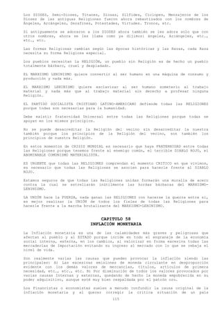 Los DIOSES, Semi-Dioses, Titanes, Diosas, Sílfides, Cíclopes, Mensajeros de los
Dioses de las antiguas Religiones fueron ahora rebautizados con los nombres de
Ángeles, Arcángeles, Serafines, Potestades, Virtudes. Tronos, etc.

Si antiguamente se adoraron a los DIOSES ahora también se les adora solo que con
otros nombres, ahora se les llama como ya dijimos: ángeles, Arcángeles, etc.,
etc., etc.

Las formas Religiosas cambian según las épocas históricas y las Razas, cada Raza
necesita su forma Religiosa especial.

Los pueblos necesitan la RELIGIÓN, un pueblo sin Religión es de hecho un pueblo
totalmente bárbaro, cruel y despiadado.

EL MARXISMO LENINISMO quiere convertir al ser humano en una máquina de consumo y
producción y nada más.

EL MARXISMO LENINISMO quiere esclavizar al ser humano someterlo al         trabajo
material y nada más que al trabajo material sin derecho a profesar         ninguna
Religión.

EL PARTIDO SOCIALISTA CRISTIANO LATINO-AMERICANO defiende todas las RELIGIONES
porque todas son necesarias para la humanidad.

Debe existir fraternidad Universal entre todas las Religiones porque todas se
apoyan en los mismos principios.

No se puede desacreditar la Religión del vecino sin desacreditar la nuestra
también porque los principios de la Religión del vecino, son también los
principios de nuestra Religión.

En estos momentos de CRISIS MUNDIAL es necesario que haya FRATERNIDAD entre todas
las Religiones porque tenemos frente al enemigo común, el terrible DIABLO ROJO, el
ABOMINABLE COMUNISMO MATERIALISTA.

ES URGENTE que todas las RELIGIONES comprendan el momento CRITICO en que vivimos,
es necesario que todas las Religiones se asocien para hacerle frente al DIABLO
ROJO.

Estamos seguros de que todas las Religiones unidas formarán una muralla de acero
contra la cual se estrellarán inútilmente las hordas bárbaras del MARXISMO-
LENINISMO.

LA UNIÓN hace la FUERZA, nada ganan las RELIGIONES con hacerse la guerra entre sí,
es mejor realizar la UNIÓN de todos los fieles de todas las Religiones para
hacerle frente a la marcha brutalizante del MARXISMO-LENINISMO.


                                 CAPITULO 58
                             INFLACIÓN MONETARIA
La Inflación monetaria es una de las calamidades más graves y peligrosas que
afectan al pueblo y al ESTADO porque incide en todo el engranaje de la economía
social interna, externa, en los cambios, al valorizar en forma excesiva todas las
mercaderías de Importación evitando su ingreso al mercado con lo que se rebaja el
nivel de vida.

Son realmente varias las causas que pueden provocar la inflación siendo las
principales: A) Las excesivas emisiones de moneda circulante en desproporción
evidente con los demás valores de mercancías, títulos, artículos de primera
necesidad, etc., etc., etc. B) Por disminución de todos los valores provocados por
varias causas Internas y externas, quedando de hecho la moneda empobrecida en su
poder adquisitivo, aunque esté muy bien respaldada por el patrón oro.

Los Financistas o economistas suelen a menudo confundir la causa original de la
inflación monetaria y al querer corregir la critica situación de un país
                                       115
 