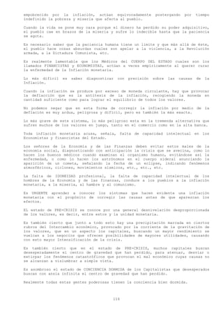 empobrecido por la inflación, actúan equivocadamente            postergando    por    tiempo
indefinido la pobreza y miseria que afecta al pueblo.

Cuando la vida se pone muy cara porque el dinero ha perdido su poder adquisitivo,
el pueblo cae en brazos de la miseria y sufre lo indecible hasta que la paciencia
se agota.

Es necesario saber que la paciencia humana tiene un limite y que más allá de éste,
el pueblo hace cosas absurdas cuales son apelar a la violencia, a la Revolución
armada, a la Dictadura Comunista, etc.

Es realmente lamentable que los Médicos del CUERPO DEL ESTADO cuales son los
llamados FINANCISTAS y ECONOMISTAS, actúan a veces empíricamente al querer curar
la enfermedad de la Inflación monetaria.

Lo más difícil   es   saber   diagnosticar   con   precisión   sobre   las   causas   de   la
Inflación.

Cuando la inflación se produce por exceso de moneda circulante, hay que provocar
la deflacción que es la antítesis de la inflación, recogiendo la moneda en
cantidad suficiente como para lograr el equilibrio de todos los valores.

No podemos negar que en esta forma de corregir la inflación por medio de la
deflación es muy ardua, peligrosa y difícil, pero es también la más exacta.

Lo más grave de este sistema, lo más peligroso esta en la tremenda alternativa que
sufren muchos de los valores en juego, tanto en el comercio como en la alta banca.

Toda inflación monetaria acusa, señala, falta de capacidad intelectual en los
Economistas y financistas del Estado.

Los señores de la Economía y de las Finanzas deben evitar estos males de la
economía social, diagnosticando con anticipación la crisis que se avecina, como lo
hacen los buenos médicos cuando examinan el organismo humano, evitándose así la
enfermedad, o como lo hacen los astrónomos en el cuerpo sideral anunciando la
aparición de un cometa, señalando la fecha de un eclipse, indicando fenómenos
atmosféricos, ciclones, movimientos sísmicos, etc., etc., etc.

La falta de IDONEIDAD profesional, la falta de capacidad intelectual de los
hombres de la Economía y de las finanzas, conduce a los pueblos a la inflación
monetaria, a la miseria, al hambre y al comunismo.

Es URGENTE aprender a conocer los síntomas que hacen evidente una inflación
monetaria con el propósito de corregir las causas antes de que aparezcan los
efectos.

EL estado de PRE-CRISIS se conoce por una general desnivelación desproporcionada
de los valores, es decir, entre estos y la unidad monetaria.

Es también cierto que junto a todo esto hay una precipitación marcada en ciertos
rubros del Intercambio económico, provocado por la corriente de la gravitación de
los valores, que en un aspecto los capitales, buscando un mayor rendimiento se
vuelcan a los negocios que ofrecen posibilidades de mayores utilidades, causando
con esto mayor Intensificación de la crisis.

Es también cierto que en el estado de PRE-CRISIS, muchos capitales buscan
desesperadamente el centro de gravedad que han perdido, para atenuar, desviar o
extirpar los fenómenos catastróficos que provocan el mal económico cuyas causas no
se alcanzan a vislumbrar a simple vista.

Es asombroso el estado de CONCIENCIA DORMIDA de los Capitalistas que desesperados
buscan con ansia infinita el centro de gravedad que han perdido.

Realmente todas estas gentes poderosas tienen la conciencia bien dormida.



                                         116
 