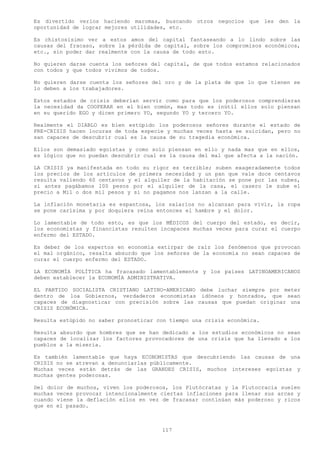 Es divertido verlos haciendo maromas, buscando otros negocios que les den la
oportunidad de lograr mejores utilidades, etc.

Es chistosísimo ver a estos amos del capital fantaseando a lo lindo sobre las
causas del fracaso, sobre la pérdida de capital, sobre los compromisos económicos,
etc., sin poder dar realmente con la causa de todo esto.

No quieren darse cuenta los señores del capital, de que todos estamos relacionados
con todos y que todos vivimos de todos.

No quieren darse cuenta los señores del oro y de la plata de que lo que tienen se
lo deben a los trabajadores.

Estos estados de crisis deberían servir como para que los poderosos comprendieran
la necesidad da COOPERAR en el bien común, mas todo es inútil ellos solo piensan
en su querido EGO y dicen primero YO, segundo YO y tercero YO.

Realmente el DIABLO es bien estúpido los poderosos señores durante el estado de
PRE-CRISIS hacen locuras de toda especie y muchas veces hasta se suicidan, pero no
san capaces de descubrir cual es la causa de su tragedia económica.

Ellos son demasiado egoístas y como solo piensan en ello y nada mas que en ellos,
es lógico que no puedan descubrir cual es la causa del mal que afecta a la nación.

LA CRISIS ya manifestada en todo su rigor es terrible; suben exageradamente todos
los precios de los artículos de primera necesidad y un pan que vale doce centavos
resulta valiendo 60 centavos y el alquiler de la habitación se pone por las nubes,
si antes pagábamos 100 pesos por el alquiler de la casa, el casero le sube el
precio a Mil o dos mil pesos y si no pagamos nos lanzan a la calle.

La inflación monetaria es espantosa, los salarios no alcanzan para vivir, la ropa
se pone carísima y por doquiera reina entonces el hambre y el dolor.

Lo lamentable de todo esto, es que los MÉDICOS del cuerpo del estado, es decir,
los economistas y financistas resulten incapaces muchas veces para curar el cuerpo
enfermo del ESTADO.

Es deber de los expertos en economía extirpar de raíz los fenómenos que provocan
el mal orgánico, resalta absurdo que los señores de la economía no sean capaces de
curar el cuerpo enfermo del ESTADO.

LA ECONOMÍA POLÍTICA ha fracasado lamentablemente y los países LATINOAMERICANOS
deben establecer la ECONOMÍA ADMINISTRATIVA.

EL PARTIDO SOCIALISTA CRISTIANO LATINO-AMERICANO debe luchar siempre por meter
dentro de loa Gobiernos, verdaderos economistas idóneos y honrados, que sean
capaces de diagnosticar con precisión sobre las causas que puedan originar una
CRISIS ECONÓMICA.

Resulta estúpido no saber pronosticar con tiempo una crisis económica.

Resulta absurdo que hombres que se han dedicado a los estudios económicos no sean
capaces de localizar los factores provocadores de una crisis que ha llevado a los
pueblos a la miseria.

Es también lamentable que haya ECONOMISTAS que descubriendo las causas de una
CRISIS no se atrevan a denunciarlas públicamente.
Muchas veces están detrás de las GRANDES CRISIS, muchos intereses egoístas y
muchas gentes poderosas.

Del dolor de muchos, viven los poderosos, los Plutócratas y la Plutocracia suelen
muchas veces provocar intencionalmente ciertas inflaciones para llenar sus arcas y
cuando viene la deflación ellos en vez de fracasar continúan más poderoso y ricos
que en el pasado.



                                       117
 
