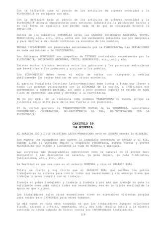 Con la Inflación sube el precio      de los   artículos de   primera necesidad   y la
PLUTOCRACIA se enriquece aun más.

Con la deflación baja el precio de los artículos de primera necesidad y la
PLUTOCRACIA debería empobrecerse pero entonces intensifica la producción barata y
en tal forma se equilibra sin perder nada de lo que se consiguió durante la
INFLACIÓN.

Detrás de los Gobiernos NOMINALES están las GRANDES SOCIEDADES ANÓNIMAS, TRUTS,
MONOPOLIOS, etc., etc., etc., estos son los verdaderos gobiernos que por desgracia
y para desgracia del mundo controlan la economía de los pueblos.

MUCHAS INFLACIONES son provocadas secretamente por la PLUTOCRACIA, las DEFLACIONES
en nada perjudican a la PLUTOCRACIA.

Los Gobiernos NOMINALES son compañías de TÍTERES controlados secretamente por la
PLUTOCRACIA, SOCIEDADES ANÓNIMAS, TRUTS, MONOPOLIOS, etc., etc., etc.

Existen muchos tratados secretos entre los gobiernos y las potencias extranjeras
que benefician a los poderosos y arruinan a los pueblos.

Los ECONOMISTAS deben tener el valor de hablar con             franqueza   y   señalar
públicamente las causas básicas de una crisis económica.

EL partido Socialista Cristiano Latino-Americano debe luchar a fondo por llevar a
todos los puestos relacionados con la ECONOMÍA de la nación, a Individuos que
pertenezcan a nuestro partido, así poco a poco podemos depurar el estado de toda
clase de elementos indignos y derrotar a la PLUTOCRACIA.

NO es por medio de la violencia como podemos TRANSFORMAR el mundo, porque la
violencia solos sirve para darle mas fuerza a los poderosos.

SI de verdad queremos la    TRANSFORMACIÓN SOCIAL de la HUMANIDAD, necesitamos
COMPRENSIÓN, COOPERACIÓN,    NO-RESISTENCIA  AL  MAL,  NO-COOPERACIÓN CON   LA
PLUTOCRACIA.


                                    CAPITULO 59
                                    LA MISERIA
EL PARTIDO SOCIALISTA CRISTIANO LATINO-AMERICANO está en GUERRA contra la MISERIA.

Son muchos los ciudadanos que sufren lo indecible esperando un EMPLEO y al fin,
cuando llega el anhelado empleo u ocupación renumerada, surgen nuevas y graves
NECESIDADES que vienen a llenarnos la vida de miseria y amargura.

Las sorpresas más desagradables sobrevienen como es natural en el primer mes:
descuentos y más descuentos al salario, ya para Seguro, ya para Sindicatos,
jubilaciones, etc., etc., etc.

La Realidad es que una cosa es el salario NOMINAL y otra el SALARIO REAL

Total; es cierto y muy cierto que el SALARIO REAL que reciben los pobres
trabajadores no alcanza para cubrir todas sus necesidades y sin embargo tiene que
trabajar y saber cumplir con el trabajo.

Trabaja el pobre trabajador y trabaja y trabaja y por más que trabaje no gana lo
suficiente como para cubrir todas sus necesidades, esa es la triste realidad de la
época en que vivimos.

Los trabajadores salvo raras excepciones viven en miserables viviendas propias
para cerdos pero IMPROPIAS para seres humanos.

Lo más común en toda esta tragedia es que los trabajadores busquen soluciones
fiando, sacando a crédito, empeñando, etc., más todo resulta inútil y la miseria
continúa su cruda campaña de horror contra los INFORTUNADOS trabajadores.
                                        118
 