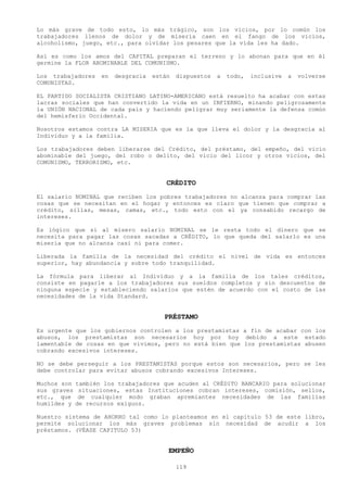 Lo más grave de todo esto, lo más trágico, son los vicios, por lo común los
trabajadores llenos de dolor y de miseria caen en el fango de los vicios,
alcoholismo, juego, etc., para olvidar los pesares que la vida les ha dado.

Así es como los amos del CAPITAL preparan el terreno y lo abonan para que en él
germine la FLOR ABOMINABLE DEL COMUNISMO.

Los trabajadores    en   desgracia   están   dispuestos   a   todo,   inclusive   a   volverse
COMUNISTAS.

EL PARTIDO SOCIALISTA CRISTIANO LATINO-AMERICANO está resuelto ha acabar con estas
lacras sociales que han convertido la vida en un INFIERNO, minando peligrosamente
la UNIÓN NACIONAL de cada país y haciendo peligrar muy seriamente la defensa común
del hemisferio Occidental.

Nosotros estamos contra LA MISERIA que es la que lleva el dolor y la desgracia al
Individuo y a la familia.

Los trabajadores deben liberarse del Crédito, del préstamo, del empeño, del vicio
abominable del juego, del robo o delito, del vicio del licor y otros vicios, del
COMUNISMO, TERRORISMO, etc.


                                         CRÉDITO
El salario NOMINAL que reciben los pobres trabajadores no alcanza para comprar las
cosas que se necesitan en el hogar y entonces es claro que tienen que comprar a
crédito, sillas, mesas, camas, etc., todo esto con el ya consabido recargo de
intereses.

Es lógico que si al mísero salario NOMINAL se le resta todo el dinero que se
necesita para pagar las cosas sacadas a CRÉDITO, lo que queda del salarlo es una
miseria que no alcanza casi ni para comer.

Liberada la familia de la necesidad del crédito el nivel de vida es entonces
superior, hay abundancia y sobre todo tranquilidad.

La fórmula para liberar al Individuo y a la familia de los tales créditos,
consiste en pagarle a los trabajadores sus sueldos completos y sin descuentos de
ninguna especie y estableciendo salarios que estén de acuerdo con el costo de las
necesidades de la vida Standard.


                                        PRÉSTAMO
Es urgente que los gobiernos controlen a los prestamistas a fin de acabar con los
abusos, los prestamistas son necesarios hoy por hoy debido a este estado
lamentable de cosas en que vivimos, pero no está bien que los prestamistas abusen
cobrando excesivos intereses.

NO se debe perseguir a los PRESTAMISTAS porque estos son necesarios, pero se les
debe controlar para evitar abusos cobrando excesivos Intereses.

Muchos son   también los trabajadores que acuden al CRÉDITO BANCARIO para solucionar
sus graves    situaciones, estas Instituciones cobran intereses, comisión, sellos,
etc., que     de cualquier modo graban apremiantes necesidades de las familias
humildes y   de recursos exiguos.

Nuestro sistema de AHORRO tal como lo planteamos en el capitulo 53 de este libro,
permite solucionar los más graves problemas sin necesidad de acudir a los
préstamos. (VÉASE CAPITULO 53)


                                         EMPEÑO

                                             119
 