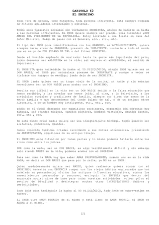 CAPITULO 60
                                    EL SNOBISMO
Todo jefe de Estado, todo Ministro, toda persona influyente, está siempre rodeada
de cínicos aduladores interesados y egoístas.

Todos   esos parásitos sociales son verdaderos SNOBISTAS, amigos de hacerle la barba
a las   personas influyentes. EL SNOB quiere siempre ser grande, goza diciendo: «SOY
AMIGO   DEL PRESIDENTE DE LA REPÚBLICA». Estoy invitado a una fiesta en casa del
Señor   Ministro, Salgo de paseo con el General, etc., etc., etc.

El tipo del SNOB goza identificándose con los GRANDES, es AUTO-SUFICIENTE, quiere
siempre darse aires de GRANDEZA, presumir de INFLUYENTE, contarle a todo el mundo
que es amigo de DON FULANO DE TAL o del Primer MINISTRO.

Desde el humilde empleado de mostrador hasta la gente más importante del país,
todos deseamos ser «ALGUIEN» en la vida; así empieza el «SNOBISMO», el sentido de
importancia.

EL SNOBISTA goza haciéndole la barba al YO PSICOLÓGICO, ningún SNOB quiere ser un
DON NADIE, el SNOB por naturaleza presume de IMPORTANTE y aunque a veces se
disfrace con harapos de mendigo, jamás deja de ser SNOBISTA.

EL SNOB jamás quiere ser un trapo viejo de la cocina, un nadie y sin embargo
necesitamos ser un DON NADIE para acabar con el SNOBISMO.

Resulta muy difícil en la vida ser un DON NADIE debido a la falsa educación que
hemos recibido, a las novelas que hemos leído, al cine, a la Televisión, a los
prejuicios sociales y tradiciones de familia, siempre nos dicen que somos de la
mejor familia y que descendemos del Conde fulano de tal, o de un antiguo héroe
histórico, o de un hombre muy inteligente, etc., etc., etc.

Todos en el fondo deseamos ser magníficos escritores, codearnos con personas muy
famosas, ser grandes músicos, famosos pintores, hombres virtuosos, grandes Santos,
etc., etc., etc.

En este mundo cruel nadie quiere ser una insignificante hormiga, todos quieren ser
elefantes, poderosos, grandes.

Hemos conocido humildes criadas recordando a sus nobles antecesores, presumiendo
de ARISTÓCRATAS, orgullosas de su antiguo linaje.

El SNOBISMO está difundido por todas partes y lo mismo podemos hallarlo entre los
ricos como entre los pobres.

SER como la nada, ser un DON NADIE, es algo terriblemente difícil y sin embargo
solo siendo NADIE en la vida, podemos acabar con el SNOBISMO

Para ser como la NADA hay que saber AMAR PROFUNDAMENTE, cuando uno es en la vida
NADA, es decir un DON NADIE que pasa por la calle, ya NO es un SNOB.

Quien verdaderamente quiera ser NADIE, quien realmente quiera acabar con el
SNOBISMO, necesita con URGENCIA romper con los viejos hábitos equivocados que han
modelado su pensamiento, olvidar las antiguas influencias educativas, acabar los
resentimientos personales y rencores, extinguir la ENVIDIA que dentro del
engranaje social sirve de base para todas nuestras actividades, volver polvo el
sentido de Rivalidad y desintegrar muchas otras INCRUSTACIONES dañinas y
perjudiciales.

Todo SNOB goza haciéndole la barba al YO PSICOLÓGICO, todo SNOB se sobre-estima en
exceso.

El SNOB vive «MUY PEGADO» de sí mismo y está lleno de AMOR PROPIO, el SNOB se
ADORA a sí mismo.



                                         121
 