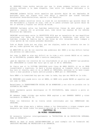 EL SNOBISMO tiene muchos matices por que lo mismo podemos hallarlo entre el
artista refinado y la dama elegante, como entre los hombres dedicados a la
política.

SNOBISMO podemos hallar entre aquellos que quieren dejar de ser empleados de
mostrador para ser alguna otra cosa mejor y aquellos que siendo humildes
Estudiantes Seudo-Esoteristas, aspiran a ser Maestros.

SNOBISMO podemos encontrar entre la clase de los barrenderos que quieren dejar de
ser Barrenderos y figurar en algo, como en el pobre artesano que quiere dejar de
ser un anónimo y figurar con letras de molde.

SNOBISMO hallamos entre las humildes modistillas llenas de amor propio y que
aspiran a casarse con un príncipe azul, como entre las esposas de los señores
Ministros del Gabinete.

SNOBISMO encontramos entre la PROSTITUTA RICA que se vanagloria de sus magníficas
relaciones con Jefes de Policía, representantes y Senadores, como entre las
humildes criadas de familia que en sus horas de ocio recuerdan otros tiempos y
otras gentes de las cuales presumen descender.

Todo el Mundo lucha por ser algo, por ser alguien, nadie se contenta con ser lo
que es, todos quieren ser algo más.

LA AMBICIÓN es uno de los resortes más poderosos del SNOB y es muy difícil hallar
una persona sin ambiciones.

Ser como la NADA es algo muy difícil en la vida y solo siendo NADIE en el camino
de la EXISTENCIA, podemos AMAR a nuestros semejantes,

¿Qué me importan los insultos de los insultadores si yo soy un NADIE? Las palabras
del INSULTADOR no tienen más valor que el que le dé el INSULTADO.

Es lógico que si la VICTIMA       INSULTADA está   llena de AMOR PROPIO, si es un SNOB
insoportable y orgulloso, le       dará a dichas   palabras un tremendo valor y cobrará
muy caro el insulto, pero sí      es un NADIE el   INSULTADO, entonces no le dará ningún
valor a esas palabras y hasta     sentirá piedad   y AMOR por el INSULTADOR.

Para AMAR a la humanidad hay que ser como la nada, hay que ser NADIE en la vida.

EL SNOBISMO solo puede morir con el AMOR, el AMOR solo puede NACER en aquellos que
son como la NADA.

Necesitamos la TRANSFORMACIÓN SOCIAL DE LA HUMANIDAD y eso solo es posible con la
SUSTANCIA DEL AMOR.

Quien realmente quiere desintegrar el YO PSICOLÓGICO, debe reducir a polvo el
SNOBISMO.

NO debemos jamás olvidar que muchos SNOB aspiran a ser GRANDES SANTOS y viven
haciéndole la BARBA AL YO.

Todos los   Gobiernos   de   la   tierra   están   controlados   por   las   CAMARILLAS   del
SNOBISMO.

Los SNOB como plaga mala y dañosa rodean a los Gobernantes y ocupan siempre para
desgracia del mundo todos los puestos mejores de la colmena burocrática.
                                       CAPÍTULO 61
                                  LA NIÑEZ DESAMPARADA
ES necesario levantar inteligentemente la "ESTRUCTURA DE LA PROTECCIÓN INTEGRAL
PARA LA INFANCIA".

MÉXICO ha dado al mundo LATINO-AMERICANO un gran ejemplo con la fundación del
INSTITUTO NACIONAL DE PROTECCIÓN A LA INFANCIA.

                                            122
 