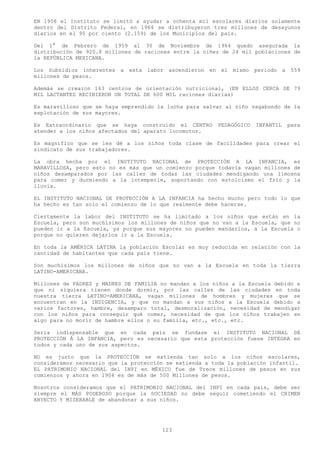 EN 1958 el Instituto se limitó a ayudar a ochenta mil escolares diarios solamente
dentro del Distrito Federal, en 1964 se distribuyeron tres millones de desayunos
diarios en el 95 por ciento (2.159) de los Municipios del país.

Del 1° de Febrero de 1959 al 30 de Noviembre de 1964 quedo asegurada la
distribución de 920.8 millones de raciones entre la niñez de 24 mil poblaciones de
la REPÚBLICA MEXICANA.

Los Subsidios inherentes a esta labor ascendieron en el mismo periodo a 559
millones de pesos.

Además se crearon 163 centros de orientación nutricional, (EN ELLOS CERCA DE 79
MIL LACTANTES RECIBIERON UN TOTAL DE 600 MIL raciones diarias)

Es maravilloso que se haya emprendido la lucha para salvar al niño vagabundo de la
explotación de sus mayores.

Es Extraordinario que se haya construido el CENTRO      PEDAGÓGICO   INFANTIL   para
atender a los niños afectados del aparato locomotor.

Es magnifico que se les dé a los niños toda clase de facilidades para crear el
sindicato de sus trabajadores.

La obra hecha por el INSTITUTO NACIONAL de PROTECCIÓN A LA INFANCIA, es
MARAVILLOSA, pero esto no es más que un comienzo porque todavía vagan millones de
niños desamparados por las calles de todas las ciudades mendigando una limosna
para comer y durmiendo a la intemperie, soportando con estoicismo el frío y la
lluvia.

EL INSTITUTO NACIONAL DE PROTECCIÓN A LA INFANCIA ha hecho mucho pero todo lo que
ha hecho es tan solo el comienzo de lo que realmente debe hacerse.

Ciertamente la labor del INSTITUTO se ha limitado a los niños que están en la
Escuela, pero son muchísimos los millones de niños que no van a la Escuela, que no
pueden ir a la Escuela, ya porque sus mayores no pueden mandarlos, a la Escuela o
porque no quieren dejarlos ir a la Escuela.

En toda la AMÉRICA LATINA la población Escolar es muy reducida en relación con la
cantidad de habitantes que cada país tiene.

Son muchísimos los millones de niños que no van a la Escuela en toda la tierra
LATINO-AMERICANA.

Millones de PADRES y MADRES DE FAMILIA no mandan a los niños a la Escuela debido a
que ni siquiera tienen donde dormir, por las calles de las ciudades en toda
nuestra tierra LATINO-AMERICANA, vagan millones de hombres y mujeres que se
encuentran en la INDIGENCIA, y que no mandan a sus niños a la Escuela debido a
varios factores, hambre, desamparo total, desmoralización, necesidad de mendigar
con los niños para conseguir qué comer, necesidad de que los niños trabajen en
algo para no morir de hambre ellos o su familia, etc., etc., etc.

Sería indispensable que en cada país se fundase el INSTITUTO NACIONAL DE
PROTECCIÓN Á LA INFANCIA, pero es necesario que esta protección fuese INTEGRA en
todos y cada uno de sus aspectos.

NO es justo que la PROTECCIÓN se extienda tan solo a los niños escolares,
consideramos necesario que la protección se extienda a toda la población infantil.
EL PATRIMONIO NACIONAL del INPI en MÉXICO fue de Trece millones de pesos en sus
comienzos y ahora en 1904 es de más de 500 Millones de pesos.

Nosotros consideramos que el PATRIMONIO NACIONAL del INPI en cada país, debe ser
siempre el MÁS PODEROSO porque la SOCIEDAD no debe seguir cometiendo el CRIMEN
ABYECTO Y MISERABLE de abandonar a sus niños.




                                       123
 