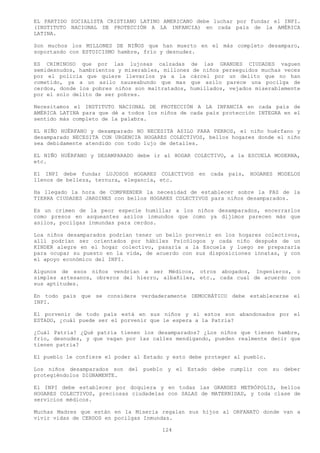 EL PARTIDO SOCIALISTA CRISTIANO LATINO AMERICANO debe luchar por fundar el INPI.
(INSTITUTO NACIONAL DE PROTECCIÓN A LA INFANCIA) en cada país de la AMÉRICA
LATINA.

Son muchos los MILLONES DE NIÑOS que han muerto en el más completo desamparo,
soportando con ESTOICISMO hambre, frío y desnudez.

ES CRIMINOSO que por las lujosas calzadas de las GRANDES CIUDADES vaguen
semidesnudos, hambrientos y miserables, millones de niños perseguidos muchas veces
por el policía que quiere llevarlos ya a la cárcel por un delito que no han
cometido, ya a un asilo nauseabundo que mas que asilo parece una pocilga de
cerdos, donde los pobres niños son maltratados, humillados, vejados miserablemente
por el solo delito de ser pobres.

Necesitamos el INSTITUTO NACIONAL DE PROTECCIÓN A LA INFANCIA en cada país de
AMÉRICA LATINA para que dé a todos los niños de cada país protección INTEGRA en el
sentido más completo de la palabra.

EL NIÑO HUÉRFANO y desamparado NO NECESITA ASILO PARA PERROS, el niño huérfano y
desamparado NECESITA CON URGENCIA HOGARES COLECTIVOS, bellos hogares donde el niño
sea debidamente atendido con todo lujo de detalles.

EL NIÑO HUÉRFANO y DESAMPARADO debe ir al HOGAR COLECTIVO, a la ESCUELA MODERNA,
etc.

El INPI debe fundar LUJOSOS HOGARES COLECTIVOS en cada país, HOGARES MODELOS
llenos de belleza, ternura, elegancia, etc.

Ha llegado la hora de COMPRENDER la necesidad de establecer sobre la FAZ de la
TIERRA CIUDADES JARDINES con bellos HOGARES COLECTIVOS para niños desamparados.

Es un crimen de la peor especie humillar a los niños desamparados, encerrarlos
como presos en asqueantes asilos inmundos que como ya dijimos parecen más que
asilos, pocilgas inmundas para cerdos.

Loa niños desamparados podrían tener un bello porvenir en los hogares colectivos,
allí podrían ser orientados por hábiles Psicólogos y cada niño después de un
KINDER alegre en el hogar colectivo, pasaría a la Escuela y luego se prepararía
para ocupar su puesto en la vida, de acuerdo con sus disposiciones innatas, y con
el apoyo económico del INPI.

Algunos de esos niños vendrían a ser Médicos, otros abogados, Ingenieros, o
simples artesanos, obreros del hierro, albañiles, etc., cada cual de acuerdo con
sus aptitudes.

En todo país que se considere verdaderamente DEMOCRÁTICO debe establecerse el
INPI.

El porvenir de todo país está en sus niños y si estos son abandonados por el
ESTADO, ¿cuál puede ser el porvenir que le espera a la Patria?

¿Cuál Patria? ¿Qué patria tienen los desamparados? ¿Los niños que tienen hambre,
frío, desnudez, y que vagan por las calles mendigando, pueden realmente decir que
tienen patria?

El pueblo le confiere el poder al Estado y esto debe proteger al pueblo.

Los niños desamparados son del pueblo y el Estado debe cumplir con su deber
protegiéndolos DIGNAMENTE.

El INPI debe establecer por doquiera y en todas las GRANDES METRÓPOLIS, bellos
HOGARES COLECTIVOS, preciosas ciudadelas con SALAS de MATERNIDAD, y toda clase de
servicios médicos.

Muchas Madres que están en la Miseria regalan sus hijos al ORFANATO donde van a
vivir vidas de CERDOS en pocilgas Inmundas.

                                       124
 