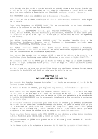 Esas madres que por tales o cuales motivos no pueden criar a sus hijos, pueden dar
a LUZ en la sala de Maternidad de los hogares colectivos y luego dejarlos allí
para que sean criados y levantados con dignidad, belleza, ternura y decencia.

LOS ORFANATOS deben ser abolidos por indeseables e Inmundos.

LOS niños de loa HOGARES COLECTIVOS no serian considerados huérfanos, sino hijos
de la PATRIA.

Todo niño levantado en HOGARES COLECTIVOS se convertiría en un buen ciudadano
debido a la cultura en que fue levantado.

Dentro de las CIUDADELAS formadas por HOGARES COLECTIVOS, habría jardines de
niños, bellos KINDER, Escuela Primarias y Secundarias, Talleres de toda clase para
la preparación TÉCNICA de aquellos niños que ya estuviesen en edad de aprender
algún oficio.

Los Niños levantados en esos HOGARES COLECTIVOS podrían también pasar a la
Universidad debidamente becados por el Gobierno si demostrasen aptitudes para
MÉDICOS, INGENIEROS, ABOGADOS, etc., etc.

Los Niños levantados entre flores, buena música, buenos maestros y Maestras,
nobles Doctores y cariñosas enfermeras, de hecho recibirían magníficos principios
que les convertirían en ciudadanos ejemplares.

Son muchas las madres que no pueden CRIAR a sus hijos debido a la miseria y a
muchísimos otros factores, esas madres llevarían a sus niños al HOGAR COLECTIVO.

NO significa esto que la MADRE por el hecho de meter su hijo en un HOGAR COLECTIVO
pierda su hijo, cualquier madre podría sacar su hijo del HOGAR COLECTIVO cuando
bien quisiere.

EL INPI tiene por delante una maravillosa tarea por realizar, debemos luchar hasta
conseguir la FUNDACIÓN del INPI en cada país de AMÉRICA LATINA.


                                 CAPITULO 62
                         EXTIRPACIÓN RADICAL DEL YO
Han pasado dos Grandes Guerras Mundiales y el Mundo se encuentra al borde de la
tercera guerra mundial.

El Mundo se halla en CRISIS, por doquiera hay miseria, enfermedades e ignorancia.

Nada bueno nos han dejado las dos GRANDES GUERRAS MUNDIALES, la Primera nos dejó
la terrible Gripa que mató a millones de personas en el año 1918, y la Segunda,
nos dejó una peste mental peor que la peste de 1918, nos referimos a la abominable
Filosofía EXISTENCIALISTA que ha envenenado totalmente a los muchachos y muchachas
de la nueva ola.

Se necesitan fórmulas salvadoras para este mundo en CRISIS y el PARTIDO SOCIALISTA
CRISTIANO LATINO AMERICANO afortunadamente las tiene, no cabe la menor duda de que
la PLATAFORMA DE PRINCIPIOS que tenemos es FORMIDABLE, pero necesitamos gente
sincera, gente honrada que trabaje realmente por el bien común, gente que esté
dispuesta a dar hasta la ultima pota de sangre por nuestros semejantes.

Todos nosotros hemos creado este CAOS SOCIAL en que vivimos y entre todos nosotros
debemos trabajar para disolverlo y hacer un mundo mejor.

Desgraciadamente la gente solo piensa en su YO EGOÍSTA y dice, PRIMERO YO, SEGUNDO
YO, TERCERO YO.

YA lo hemos dicho y lo volvemos a repetir: EL YO SABOTEA EL ORDEN REVOLUCIONARIO.



                                       125
 