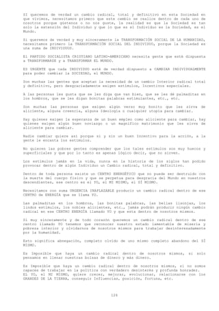 SI queremos de verdad un cambio radical, total y definitivo en esta Sociedad en
que vivimos, necesitamos primero que este cambio se realice dentro de cada uno de
nosotros porque gústenos o no nos guste, la realidad es que la Sociedad es tan
solo la extensión del Individuo y que lo que es el Individuo es la Sociedad, es el
Mundo.

Si queremos de verdad y muy sinceramente la TRANSFORMACIÓN SOCIAL DE LA HUMANIDAD,
necesitamos primero la TRANSFORMACIÓN SOCIAL DEL INDIVIDUO, porque la Sociedad es
una suma de INDIVIDUOS.

El PARTIDO SOCIALISTA CRISTIANO LATINO-AMERICANO necesita gente que esté dispuesta
a TRANSFORMARSE y a TRANSFORMAR EL MUNDO.

ES URGENTE que cada INDIVIDUO esté de verdad dispuesto a CAMBIAR INDIVIDUALMENTE
para poder cambiar la SOCIEDAD, el MUNDO.

Son muchas las gentes que aceptan la necesidad de un cambio Interior radical total
y definitivo, pero desgraciadamente exigen estímulos, Incentivos especiales.

A las personas les gusta que se les diga que van bien, que se les dé palmaditas en
los hombros, que se les digan bonitas palabras estimulantes, etc., etc.

Son muchas las personas que exigen algún verso muy bonito que les sirva de
aliciente, alguna creencia, alguna Ideología o cualquier utopía para cambiar.

Hay quienes exigen la esperanza de un buen empleo como aliciente para cambiar, hay
quienes exigen algún buen noviazgo o un magnifico matrimonio que les sirva de
aliciente para cambiar.

Nadie cambiar quiere así porque si y sin un buen Incentivo para la acción, a la
gente le encanta los estímulos.

No quieren las pobres gentes comprender que los tales estímulos son muy huecos y
superficiales y que por lo tanto es apenas lógico decir, que no sirven.

Los estímulos jamás en la vida, nunca en la historia de los siglos han podido
provocar dentro de algún Individuo un Cambio radical, total y definitivo.

Dentro de toda persona existe un CENTRO ENERGÉTICO que no puede ser destruido con
la muerte del cuerpo físico y que se perpetua para desgracia del Mundo en nuestros
descendientes, ese centro es el YO, el MI MISMO, el SÍ MISMO.

Necesitamos con suma URGENCIA INAPLAZABLE producir un cambio radical dentro de ese
CENTRO de ENERGÍA que se llama YO.

Las palmaditas en los hombros, las bonitas palabras, las bellas lisonjas, los
lindos estímulos, los nobles alicientes, etc., jamás podrán producir ningún cambio
radical en ese CENTRO ENERGÍA llamado YO y que esta dentro de nosotros mismos.

Si muy sinceramente y de todo corazón queremos un cambio radical dentro de ese
centro llamado YO tenemos que reconocer nuestro estado lamentable de miseria y
pobreza interior y olvidarnos de nosotros mismos para trabajar desinteresadamente
por la humanidad.

Esto significa abnegación, completo olvido de uno mismo completo abandono del SÍ
MISMO.

Es Imposible que haya un cambio radical dentro de nosotros       mismos,   si   solo
pensamos en llenar nuestras bolsas de dinero y más dinero.

Es Imposible que haya un cambio radical dentro de nosotros mismos, si no somos
capaces de trabajar en la política con verdadero desinterés y profunda honradez.
EL YO, el MI MISMO, quiere crecer, mejorar, evolucionar, relacionarse con los
GRANDES DE LA TIERRA, conseguir Influencias, posición, fortuna, etc.



                                       126
 